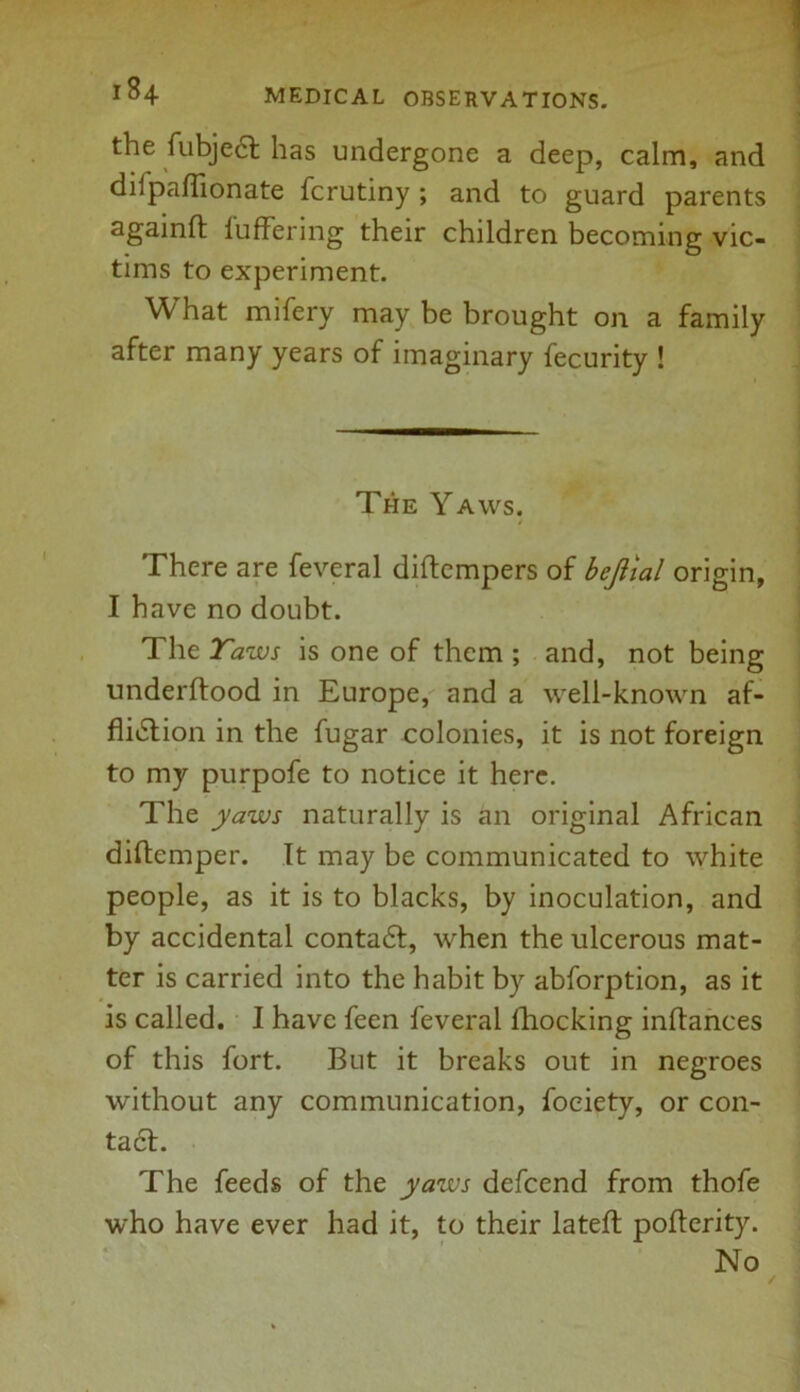 the fubject has undergone a deep, calm, and dilpaflionate fcrutiny ; and to guard parents againft luffering their children becoming vic- tims to experiment. What mifery may be brought on a family after many years of imaginary fecurity ! The Yaws. / There are feveral diftempers of bejiial origin, I have no doubt. The Taws is one of them ; and, not being underftood in Europe, and a well-known af- fliction in the fugar colonies, it is not foreign to my purpofe to notice it here. The yaws naturally is an original African diftemper. It may be communicated to white people, as it is to blacks, by inoculation, and by accidental contact, when the ulcerous mat- ter is carried into the habit by abforption, as it is called. I have feen feveral fhocking inftances of this fort. But it breaks out in negroes without any communication, fociety, or con- tact. The feeds of the yaws defcend from thofe who have ever had it, to their lateft pofterity. No