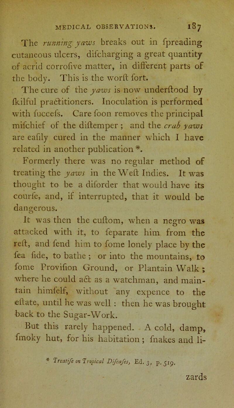 The running yaws breaks out in fpreading cutaneous ulcers, difcharging a great quantity of acrid corrofive matter, in different parts of the body. This is the worft fort. The cure of the yaws is now underftood by fkilful practitioners. Inoculation is performed with fuccefs. Care foon removes the principal mifchief of the diffemper ; and the crab yaws are eafily cured in the manner which I have related in another publication *. Formerly there was no regular method of treating the yaws in the Weft Indies. It was thought to be a diforder that would have its courfe, and, if interrupted, that it would be dangerous. It was then the cuftom, when a negro was attacked with it, to feparate him from the reft, and fend him to fome lonely place by the fea fide, to bathe ; or into the mountains, to fome Provifion Ground, or Plantain Walk ; where he could a£t as a watchman, and main- tain himfelf, without any expence to the eftate, until lie was well : then he was brought back to the Sugar-Work. But this rarely happened. A cold, damp, fmoky hut, for his habitation; fnakes and li- * Treatife on Tropical Difeafes, Ed. 3, p.519. zards