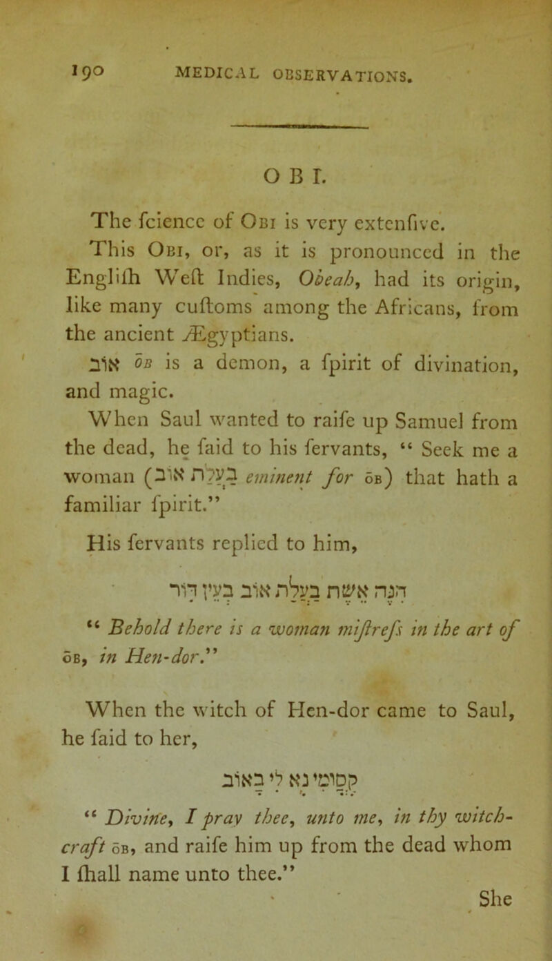 o b r. The fciencc of Obi is very extcnfive. This Obi, or, as it is pronounced in the Engliih Weft Indies, Obcah, had its origin, like many cuftoms among the Africans, from the ancient ^Egyptians. nitf on is a demon, a fpirit of divination, and magic. When Saul wanted to raife up Samuel from the dead, he faid to his fervants, “ Seek me a woman (3'N D?y3 eminent for ob) that hath a familiar fpirit.” His fervants replied to him, Tn niK nSyn ntsw run tc Behold, there is a woman mif refs in the art of 6b, in Hen-dor.” When the witch of Hen-dor came to Saul, he faid to her, niN'3 NJ '»Dp — • »• .* “ Divine, I pray thee, unto me, in thy witch- craft ob, and raife him up from the dead whom I fhall name unto thee.” She