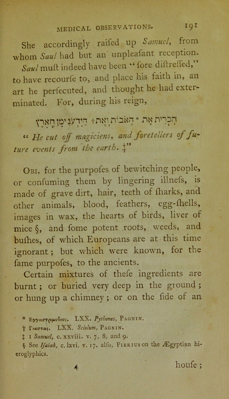 She accordingly railed up Samuel, from whom Saul had but an' unpleafant reception. Saul mull indeed have been “ fore diftrelfed,” to have recourfe to, and place his faith in, an art he perfecuted, and thought he had exter- minated. For, during his reign, tntf.rtfnfcn * * * § nx nnpn « He cut off magic lens, and foretellers of fu- ture events from the earth. ^ Obi, for the purpofes of bewitching people, or confuming them by lingering illnefs, is made of grave dirt, hair, teeth of fhaiks, and other animals, blood, feathers, egg-fhells, images in wax, the hearts of birds, liver of mice §, and fome potent roots, weeds, and bufhes, of which Europeans are at this time ignorant; but which were known, for the fame purpofes, to the ancients. Certain mixtures of thefe ingredients are burnt; or buried very deep in the ground ; or hung up a chimney ; or on the fide of an * Eyya0,T£*jAt*9ou$. LXX. Pytboncs, Pagnin. 'I' r.wa’Ta?. LXX. Sciolum, Pagnin. t i Samuel, c. xxviii. v. 7, 8, and 9. § See Ifaiah, c. lxvi. v. 17. alfo, PiERiuson the .Egyptian hi- eroglyphics. 4 houfe;