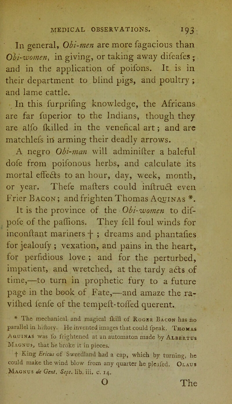 In general. Obi-men are more fagacious than Obi-women, in giving, or taking away difeafes ; and in the application of poifons. It is in their department to blind pigs, and poultry ; and lame cattle. In this furprifing knowledge, the Africans are far fnperior to the Indians, though they are alfo {killed in the venefical art; and are matchlefs in arming their deadly arrows. A negro Obi-man will adminifter a baleful dofe from poifonous herbs, and calculate its mortal effedts to an hour, day, week, month, or year. Thefe mailers could inftrudt even Frier Bacon ; and frighten Thomas Aquinas *. It is the province of the Obi-women to dif- pofe of the paffions. They fell foul winds for inconftant mariners -j- ; dreams and phantafies for jealoufy ; vexation, and pains in the heart, for perfidious love ; and for the perturbed, impatient, and wretched, at the tardy adts of time,—to turn in prophetic fury to a future page in the book of Fate,—and amaze the ra- vilhed lenfe of the temped:-tolled querent. * The mechanical and magical {kill of Roger Bacon has no parallel in hiftory. He invented images that could fpeak. Thomas Auuinas was l'o frightened at an automaton made byALBERTUs Magnus, that he broke it in pieces. f King Ericus of Sweedland had a cap, which by turning, he could make the wind blow from any quarter he pleafed. Olaus Magnus de Gent. Sept. lib. iii. c. 14.