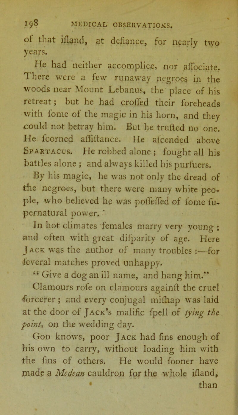 of that ifiand, at defiance, for nearly two years. He had neither accomplice, nor aftociate. There were a few runaway negroes in the woods near Mount Lebanus, the place of his retreat; but he had eroded their foreheads with fome of the magic in his horn, and they could not betray him. But he traded no one. He fcorned affiftance. He alcended above Spartacus. He robbed alone ; fought all his battles alone ; and always killed his purfuers. By his magic, he was not only the dread of the negroes, but there were many white peo- ple, who believed he was pofiefied of fome fu- pernatural power. ‘ Jn hot climates females marry very young ; and often with great diiparity of age. Here Jack was the author of many troubles :—for Several matches proved unhappy. “ Give a dog an ill name, and hang him.” Clamours rofe on clamours againd the cruel •forcerer; and every conjugal mifhap was laid at the door of Jack’s malific fpell of tying the point, on the wedding day. God knows, poor Jack had fins enough of his own to carry, without loading him with the fins of others. He would fooner have made a Me dean cauldron for the whole ifland, * than