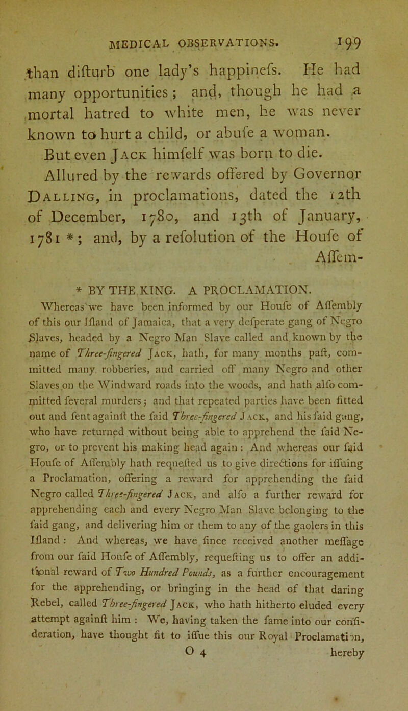 than difturb one lady’s happinefs. He had many opportunities ; and, though he had a mortal hatred to white men, he was never known to hurt a child, or abule a woman. But even Jack himfelf was born to die. Allured by the rewards offered by Governor Dalling, in proclamations, dated the 12th of December, 1780, and 13th of January, 1781 * ; anti, by a refolution of the Houfe of Affein- * BY THE KING. A PROCLAMATION. Whereas'we have been informed by our Houfe of AfTembly of this our Ifland of Jamaica, that a very defperate gang ot Negro ./Slaves, headed by a Negro Man Slave called and known by the name of Three-fingered Jack, hath, for many months paft, com- mitted many robberies, and carried off many Negro and other Slaves on the Windward roads into the woods, and hath allb com- mitted feveral murders; and that repeated parties have been fitted out and fent againff the laid Threefingered J ack, and his faid gang, who have returned without being able to apprehend the faid Ne- gro, or to prevent his making head again : And whereas our ffffd Houfe of AfTembly hath requefted us to give directions for ifluing a Proclamation, offering a reward for apprehending the faid Negro called Three fingered Jack, and alfo a further reward for apprehending each and every Negro Man Slave belonging to the faid gang, and delivering him or them to any of the gaolers in this Ifland: And whereas, we have lince received another meflage from our faid Houfe of AfTembly, requefting us to offer an addi- tional reward of Two Hundred Pounds, as a further encouragement for the apprehending, or bringing in the head of that daring Rebel, called Threefingered Jack, who hath hitherto eluded every attempt againff him : We, having taken the fame into our conff- deration, have thought fit to ifTue this our Royal Proclamation,