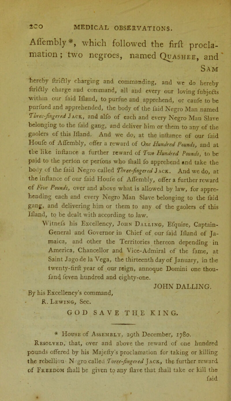 Afiembly which followed the firft procla- mation ; two negroes, named Quashee, and' Sam hereby ftri&ly charging and commanding, and we do hereby ftridly charge and command, all and every our loving fubjeas within our faid Ifland, to purfue and apprehend, or caufe to be purfued and apprehended, the body of the faid Negro Man named Three-fingered Jack, and alfo of each and every Negro Man Slave belonging to the faid gang, and deliver him or them to any of the gaolers of this Illand. And we do, at the inftance of our laid Houfe of Alfembly, offer a reward of One Hundred Pounds, and at the like inftance a further reward of Two Hundred Pounds, to be paid to the perion or perfons who lliall fo apprehend and take the body of the faid Negro called T/nee fingered Jack. And we do, at the inftance of our faid Houle of Alfembly, offer a further reward of Five Pounds, over and above what is allowed by law, for appre- hending each and every Negro Man Slave belonging to the faid gang, and delivering him or them to any of the gaolers of this Illand, to be dealt with according to law. Wjtnefs his Excellency, John Dalling, Efquire, Captain- General and Governor in Chief of our faid Illand of Ja- maica, and other the Territories thereon depending in America, Chancellor and Vice-Admiral of the fame, at Saint Jago de la Vega, the thirteenth day of January, in the twenty-firft year of our reign, annoque Domini one thou- fand feven hundred and eighty-one. By his Excellency’s command, R. Lewing, Sec. JOHN DALLING. GOD SAVE THE KING. * House of Assembly, 29th December, 1780. Resolved, that, over and above the reward of one hundred pounds offered by his Majefty’s proclamation for taking or killing the rebelftou N gro called Threefingered Jack, the further reward of Freedom fhall be given to any Have that ihall take or kill the faid