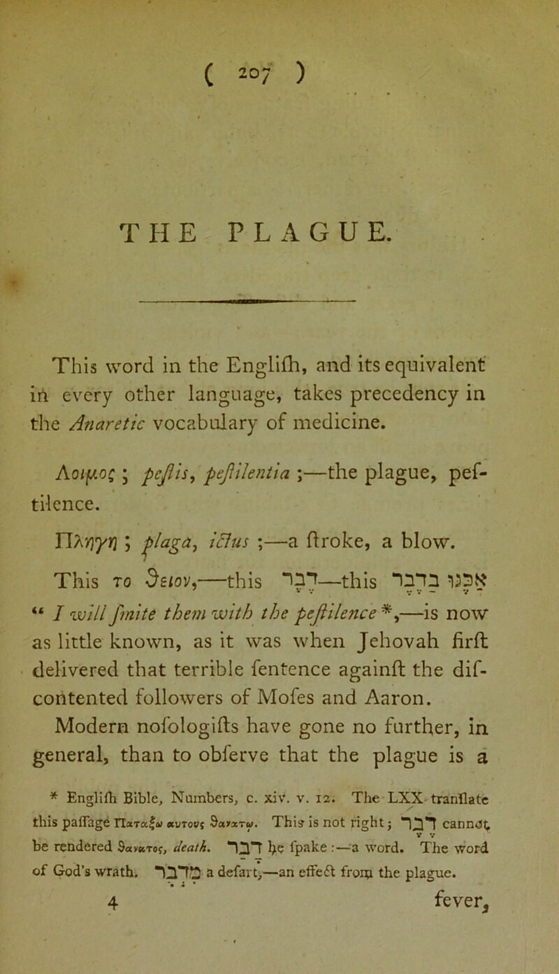 ( z°7 ) THE PLAGUE. This word in the Englifh, and its equivalent in every other language, takes precedency in the Anaretic vocabulary of medicine. Aoty.o£ ; pcjlis, pefilentia ;—the plague, pef- tilence. laga, ictus ;—a ftroke, a blow. This to deiov,—this —this ‘IT'D “ I will finite them with the pejiilence —is now as little known, as it was when Jehovah firft delivered that terrible fentence againft the dif- contented followers of Mofes and Aaron. Modern nofologifts have gone no further, in general, than to obferve that the plague is a * Englifh Bible, Numbers, c. xiv. v. 12. The LXX tranflate this paflage Tlaraf-a *uto«$ Sa>*rw. This is not right j 1X1 cannot, V V be rendered Savaroj, death. he fpake :—a word. The word of God’s wrath. a defart,—an effect from the plague. 4 fever3