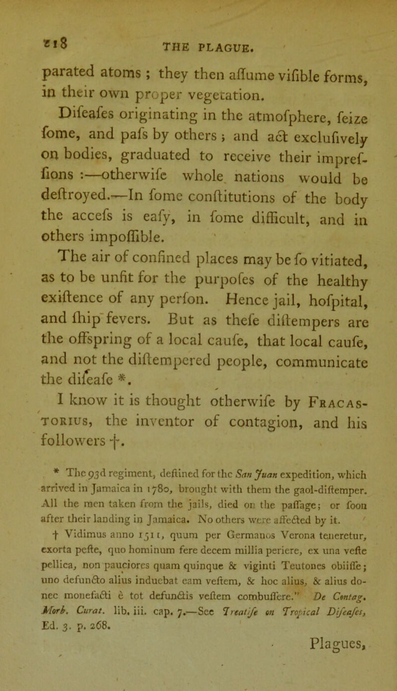 m8 parated atoms ; they then affume vifible forms, in their own proper vegetation. Difeafes originating in the atmofphere, feize fome, and pafs by others ; and act exclufively on bodies, graduated to receive their impref- fions :—otherwifc whole nations would be deftroyed.—In fome conftitutions of the body the accefs is eafy, in fome difficult, and in others impoffible. The air of confined places may be fo vitiated, as to be unfit for the purpofes of the healthy exiftence of any perfon. Hence jail, hofpital, and fihip fevers. But as thefe diftempers are the offspring of a local caufe, that local caufe, and not the dilfempered people, communicate the dileafe *. I know it is thought otherwife by Fracas- torius, the inventor of contagion, and his followers -j-. * The 93d regiment, deftined for the San Juan expedition, which arrived in Jamaica in 1780, brought with them the gaol-diftemper. All the men taken from the jails, died on the paflage; or foon after their landing in Jamaica. No others were affedted by it. J Vidimus anno 1511, quum per Germanos Verona teneretur, exorta pefte, quo hominum fere decern millia periere, ex una vefte pellica, non pauciorcs quam quinque & viginti Teutones obiiffe; uno defundto alius induebat earn veftem, & hoc alius, & alius do- nee monefadti e tot defundtis veftem combuffere.” De Ctntag. Morb. Curat, lib, iii. cap. 7.—See 1 reatfe on Tropical Difeafes, Ed. 3. p. 268. Plagues,