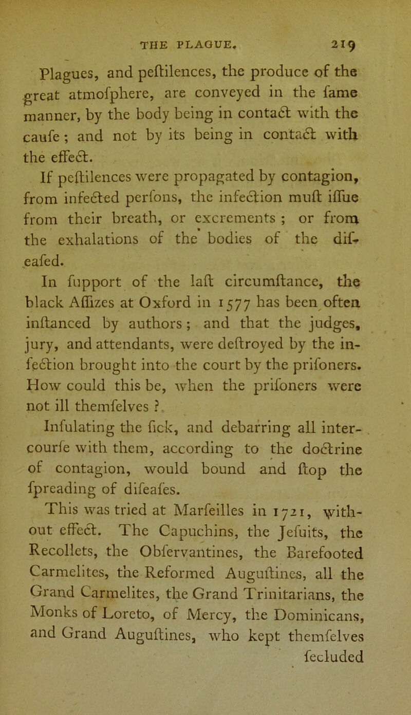 Plagues, and peftilences, the produce of the great atmofphere, are conveyed in the fame manner, by the body being in contadt with the caufe ; and not by its being in contact with the effedt. If peftilences were propagated by contagion, from infedted perfons, the infection muft iftue from their breath, or excrements ; or from the exhalations of the bodies of the dif- eafed. In fupport of the laft circumftance, the black Aftizes at Oxford in 1577 has been often, inftanced by authors ; and that the judges, jury, and attendants, were deftroyed by the in- fedtion brought into the court by the prifoners. How could this be, when the prifoners were not ill themfelves ? Infulating the fick, and debarring all inter- courfe with them, according to the dodtrine of contagion, would bound and ftop the fpreading of difeafes. This was tried at Marfeilles in 1721, with- out effedf. The Capuchins, the Jefuits, the Recollets, the Obfervantines, the Barefooted Carmelites, the Reformed Auguftines, all the Grand Carmelites, the Grand Trinitarians, the Monks of Loreto, of Mercy, the Dominicans, and Grand Auguftines, who kept themfelves lecluded