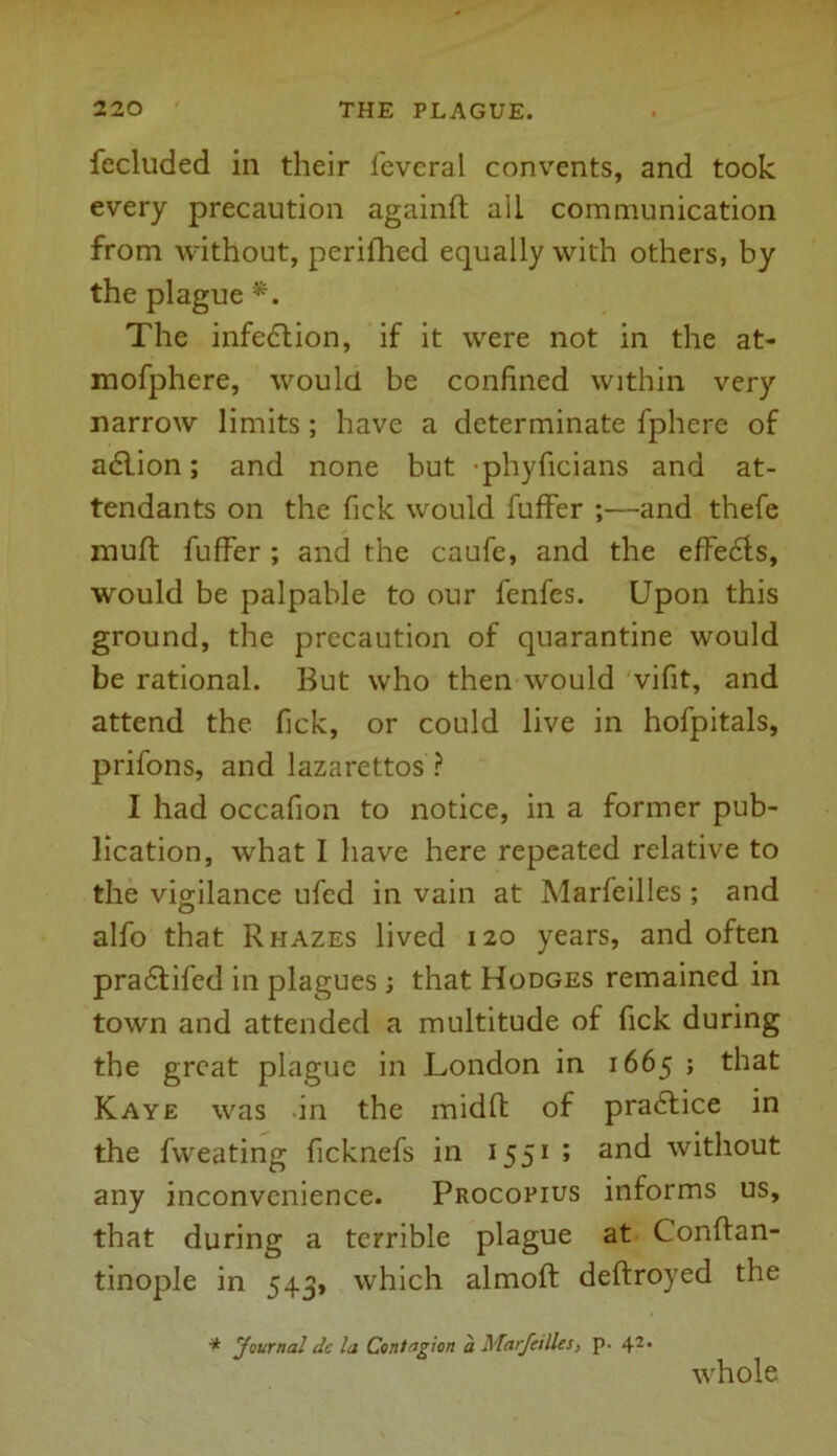 fecluded in their feveral convents, and took every precaution againft all communication from without, perifhed equally with others, by the plague *. The infection, if it were not in the at- mofphere, would be confined within very narrow limits ; have a determinate fphere of adlion; and none but -phyficians and at- tendants on the fick would fuffer ;—and thefe muft fuffer ; and the caufe, and the efFedls, would be palpable to our fenfes. Upon this ground, the precaution of quarantine would be rational. But who then would vifit, and attend the fick, or could live in hofpitals, prifons, and lazarettos ? I had occafion to notice, in a former pub- lication, what I have here repeated relative to the vigilance ufed in vain at Marfeilles ; and alfo that R hazes lived 120 years, and often pradtifed in plagues ; that Hodges remained in town and attended a multitude of fick during the great plague in London in 1665 ; that Kaye was in the midfl of practice in the fweating ficknefs in 1551 ; and without any inconvenience. Procopius informs us, that during a terrible plague at Conftan- tinople in 543, which almoft deftroyed the * Journal dc la Contagion a Marfeilles, p. 42, whole