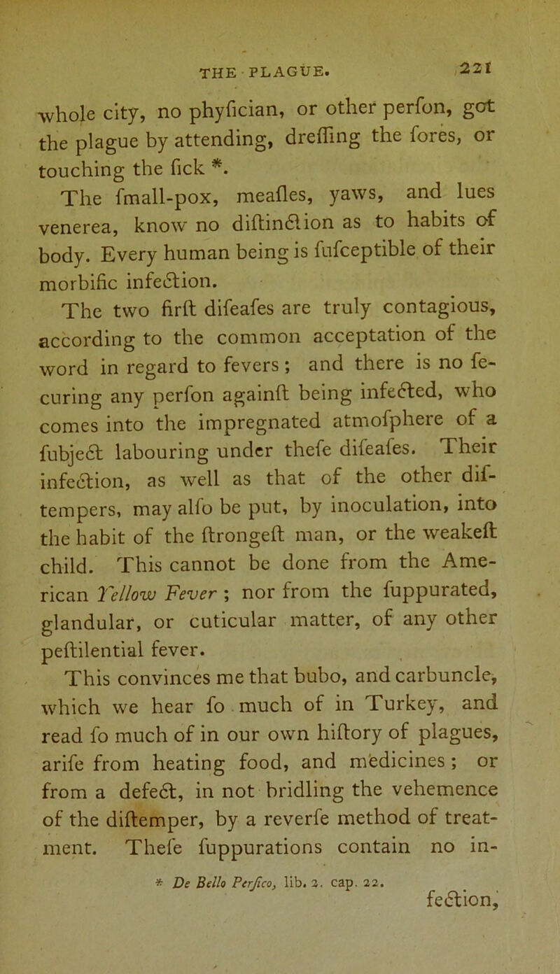 whole city, no phyfician, or other perfon, got the plague by attending, drefling the fores, or touching the Tick *. The fmall-pox, meafles, yaws, and lues venerea, know no diftindlion as to habits of body. Every human being is fufceptible of their morbific infection. The two firft difeafes are truly contagious, according to the common acceptation of the word in regard to fevers; and there is no fe- curing any perfon againft being infedted, who comes into the impregnated atmofphere of a fubjedt labouring under thefe difeafes. Their infedtion, as well as that of the other dis- tempers, may alfo be put, by inoculation, into the habit of the ftrongeft man, or the weakeft child. This cannot be done from the Ame- rican Yellow Fever ; nor from the fuppurated, glandular, or cuticular matter, of any other peftilential fever. This convinces me that bubo, and carbuncle, which we hear fo much of in Turkey, and read fo much of in our own hiftory of plagues, arife from heating food, and medicines ; or from a defedt, in not bridling the vehemence of the diftemper, by a reverfe method of treat- ment. Thefe fuppurations contain no in- * De Bello Perjico, lib. 2. cap. 22. fedtion.