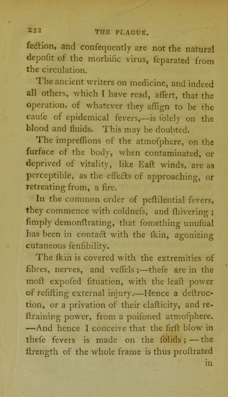 fe6lion, and confequently are not the natural depofit of the morbific virus, feparated from the circulation. The ancient writers on medicine, and indeed all others, which I have read, aflert, that the operation, of whatever they aflign to be the caule of epidemical fevers,—is fblely on the blood and fluids. This may be doubted. The impreflions of the atmofphere, on the furface of the body, when contaminated, or deprived of vitality, like Eaft winds, are as perceptible, as the effects of approaching, or retreating from, a fire. In the common order of peftilential fevers, they commence with coldnefs, and {hivering ; Amply demonflrating, that fomething unufual has been in conta6l with the fkin, agonizing cutaneous fenfibility. The fkin is covered with the extremities of fibres, nerves, and veflels;—thefe are in the moft expofed fituation, with the leaft power of refilling external injury.-—K-cnce a deftruc- tion, or a privation of their elaflicity, and re- ftraining power, from a poifoned atmofphere. —And hence I conceive that the firft blow in thefe fevers is made on the folids; — the ftrength of the whole frame is thus prollrated in