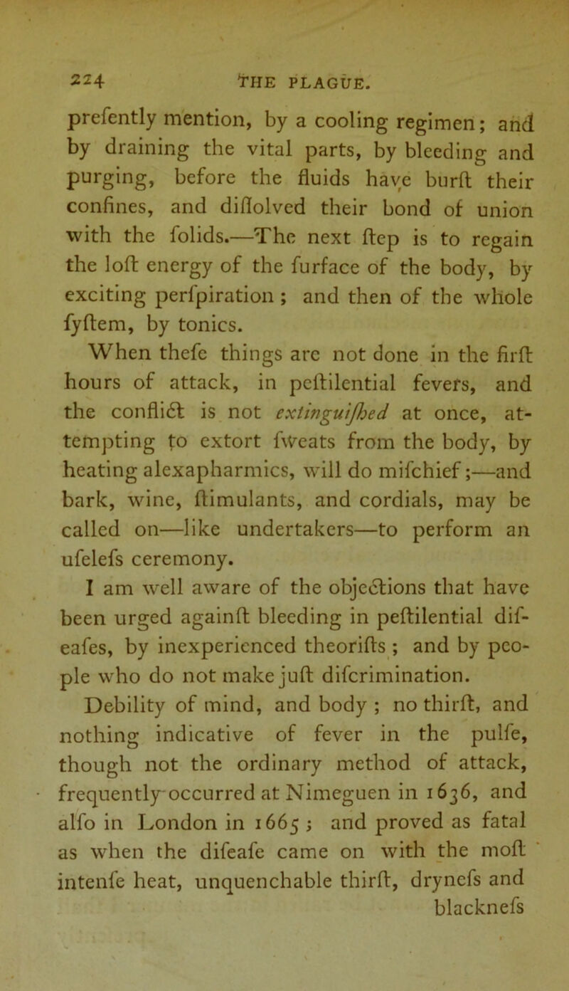 prefently mention, by a cooling regimen; and by draining the vital parts, by bleeding and pinging, before the fluids have burft their confines, and diflolved their bond of union with the folids.—The next ftep is to regain the loft energy of the furface of the body, by exciting perfpiration; and then of the whole fyftem, by tonics. When thefe things arc not done in the firft hours of attack, in peftilential fevers, and the conflidt is not extinguifhed at once, at- tempting to extort fweats from the body, by heating alexapharmics, will do mifchief;—and bark, wine, ftimulants, and cordials, may be called on—like undertakers—to perform an ufelefs ceremony. I am well aware of the objections that have been urged againft bleeding in peftilential dif- eafes, by inexperienced theorifts ; and by peo- ple who do not make juft diferimination. Debility of mind, and body ; no thirft, and nothing indicative of fever in the pulfe, though not the ordinary method of attack, frequently'occurred at Nimeguen in 1636, and alfo in London in 1665 ; and proved as fatal as when the difeafe came on with the molt intenfe heat, unquenchable thirft, drynefs and blacknefs