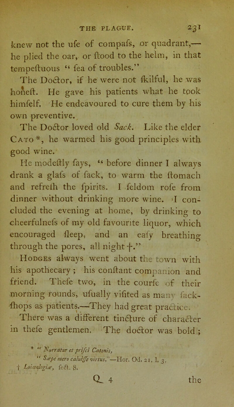 knew not the ufe of compafs, or quadrant,— he plied the oar, or hood to the helm, in that tempeftuous “ fea of troubles.” The Doctor, if he were not fkilful, he was honeft. He gave his patients what he took himfelf. He endeavoured to cure them by his own preventive. The Dodtor loved old Sack. Like the elder Cato*, he warmed his good principles with good wine. He modeftly fays, “ before dinner I always drank a glafs of fack, to warm the ftomach and refreih the fpirits. I feldom rofe from dinner without drinking more wine, vl con- cluded the evening at home, by drinking to cheerfulnefs of my old favourite liquor, which encouraged fleep, and an ealy breathing through the pores, all night •f.” Hodges always went about the town with his apothecary ; his conftant companion and friend. Thefe two, in the courfe of their morning rounds, ufually vifited as many fack- fliops as patients.—They had great practice. There was a different tincture of character in thefe gentlemen. The dodtor was bold ; *  Narratur et prifci Catom's, “ Sa-pe mero caluiffe virtus.—Hor. Od, 21, 1, 3, f Loiuiologiafeft. S.