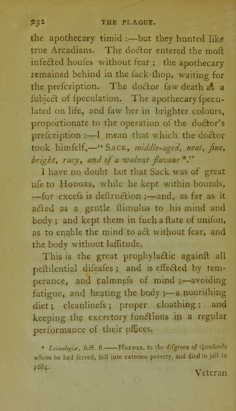 the apothecary timid :—but they hunted like true Arcadians. The doctor entered the mod infected houfes without fear ; the apothecary remained behind in the fack-ihop, waiting for the prefeription. The doctor law death a£ a fubjedt of fpeculation. The apothecary fpecu- lated on life, and faw her in brighter colours, proportionate to the operation of the dodtor’s prefeription :—1 mean that which the dodtor took himfelf,—“Sack, middle-aged, neat, fine, bright, racy, and of a walnut favour 1 have no doubt but that Sack was of great ufe to Hodges, while he kept within bounds, :—for excefs is destruction ;—and, as far as it acted as a gentle Stimulus to his mind and body ; and kept them in Such a ftate of unifon, as to enable the rpind to act without fear, and the body without laflitude. This is the great prophylactic againft all peltilential difeafes ; and is effedted by tem- perance, and palmnefs of mind ;—avoiding fatigue, and heating the body ;—a nourishing diet; cleanlinefs ; proper cloathing ; and keeping the excretory fundtions in a regular performance of their offices. * Loimologiee, left. 8. Hodges, to the difgrace of tjioufands whom he had ferved, fell into extreme poverty, and died in jail in J 684. Veteran.