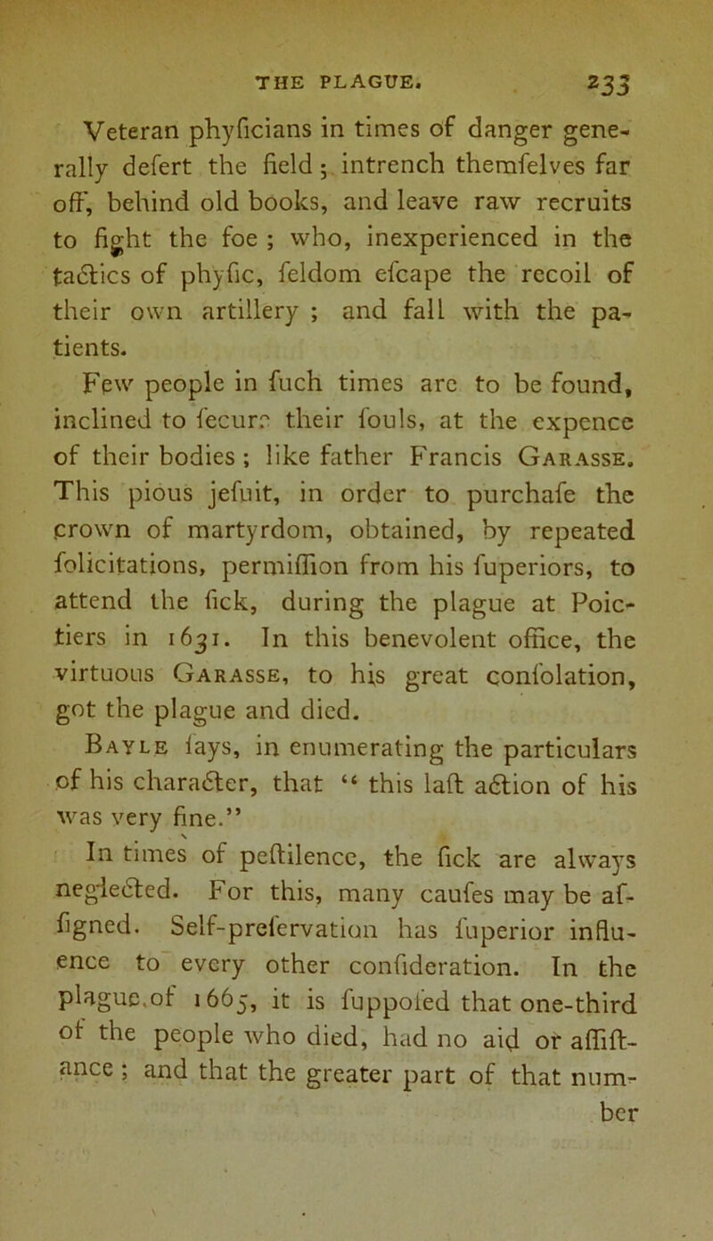 Veteran phyficians in times of danger gene- rally defert the field 5 intrench themfelves far off, behind old books, and leave raw recruits to fight the foe ; who, inexperienced in the tadtics of ph'yfic, feldom efcape the recoil of their own artillery ; and fall with the pa- tients. Few people in fuch times are to be found, inclined to fecurr their fouls, at the expence of their bodies ; like father Francis Garasse. This pious jefuit, in order to purchafe the .crown of martyrdom, obtained, by repeated felicitations, permifiion from his fuperiors, to attend the Tick, during the plague at Poic- tiers in 1631. In this benevolent office, the virtuous Garasse, to his great confolation, got the plague and died. Bayle lays, in enumerating the particulars of his charadter, that “ this laft adtion of his was very fine.” N In times of peftilence, the lick are always negiedted. For this, many caufes may be af- figned. Self-prefervation has fuperior influ- ence to every other confideration. In the plague.of 1665, it is fuppofed that one-third of the people who died, had no aid or affift- ance ; and that the greater part of that num- ber