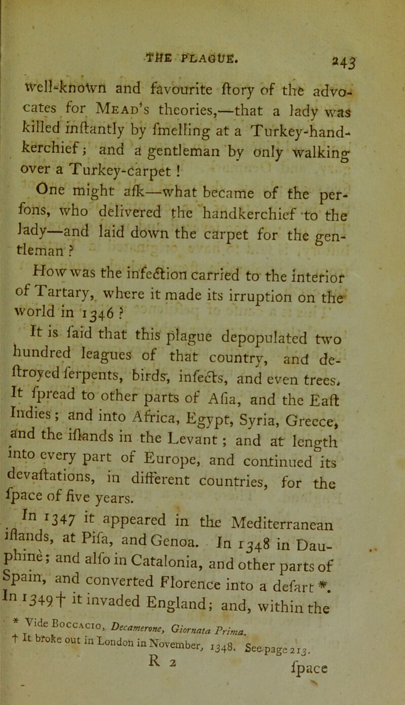 . *n r .. ■ , # WelLknoWn and favourite ftory of the advo- cates for Mead’s theories,—that a lady was killed inftantly by fmelling at a Turkey-hand- kerchief ; ana a gentleman by only walking over a Turkey-carpet! One might afk—what became of the per- fons, who delivered the handkerchief to the lady—and laid down the carpet for the gen- tleman ? How was the infection carried to the interior of Tartary, where it made its irruption on the world in 1346 ? It is laid that this plague depopulated two hundred leagues of that country, and de- ftroyed ferpents, birds', infers, and even trees. It fpread to other parts of Afia, and the Eaft Indies; and into Africa, Egypt, Syria, Greece* and the iflands in the Levant; and at length into every part of Europe, and continued its devaluations, in different countries, for the fpace of five years. In 1347 it appeared in the Mediterranean 1 ands, at Pda, and Genoa. In 1348 in Dau- p une; and alfo in Catalonia, and other parts of hpain, and converted Florence into a defart * ^ 13491 it invaded England; and, within the * \ ide Eoccacio, Decamtrvne, Giornata Prima. t t broke out in London in November, i348. Seepage 213. 2 fpace