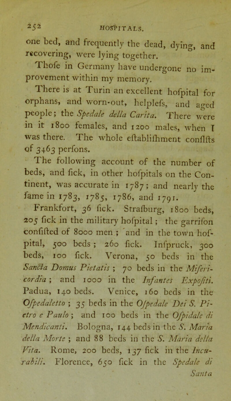 one bed, and frequently the dead, dying, and recovering, were lying together. Tl-ofe in Germany have undergone no im- provement within my memory. There is at Turin an excellent hofpital for orphans, and worn-out, helplefs, and aged people; the Spedale della Carita. There \verc in it 1800 females, and 1200 males, when T was there. The whole eftablilhment conflfts of 3463 perfons. The following account of the number of beds, and fick, in other hofpitals on the Con- tinent, was accurate in 1787; and nearly the fame in 1783, 1785, 1786, and 1791. Frankfort, 36 fick. Strafburg, 1800 beds, 205 fick in the military hofpital; the garrifon confifted of 8000 men ; and in the town hof- pital, 500 beds ; 260 fick. Infpruck, 300 beds, 100 fick. Verona, 50 beds in the Saticia Domus Pietatis ; 70 beds in the Miferi- cordia ; and 1000 in the Infantes Expofti. Padua, 140 beds. Venice, 160 beds in the Ofpedaletto ; 35 beds in the OJpedale Dei S. Pi- etro e Paulo ; and 100 beds in the Of pi dale di Mendicant's. Bologna, 144 beds in the S. Maria della Morte ; and 88 beds in the S. Maria della Vita. Rome, 200 beds, 137 fick in the lncti- rabili. Florence, 650 fick in the Spedale di Santa