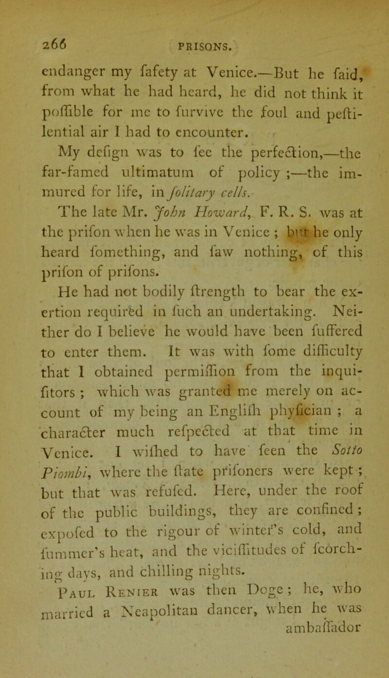 endanger my fafety at Venice.—But he faid, from what he had heard, he did not think it poffible for me to furvive the foul and pefti- lential air I had to encounter. My defign was to fee the perfection,—the far-famed ultimatum of policy ;—the im- mured for life, in folitary cells. The late Mr. John Howard, F. R. S. was at the prifon when he was in Venice ; but- he only heard fomething, and faw nothing, of this prifon of prifons. He had not bodily ftr.ength to bear the ex- ertion required in Inch an undertaking. Nei- ther do I believe he would have been buffered to enter them. It was with fome difficulty that 1 obtained permiiTion from the inqui- fitors ; which was granted me merely on ac- count of my being an Engliili phyfician ; a character much refpected at that time in Venice. I wiihed to have feen the Sotto Piambi, where the Rate prifoners were kept ; but that was refufcd. Here, under the roof of the public buildings, they are confined ; expofed to the rigour of winter’s cold, and lummer’s heat, and the vicifTitudes of fcorch- ing days, and chilling nights. Paul Renier was then Doge; he, who married a Neapolitan dancer, when he was ambaffador