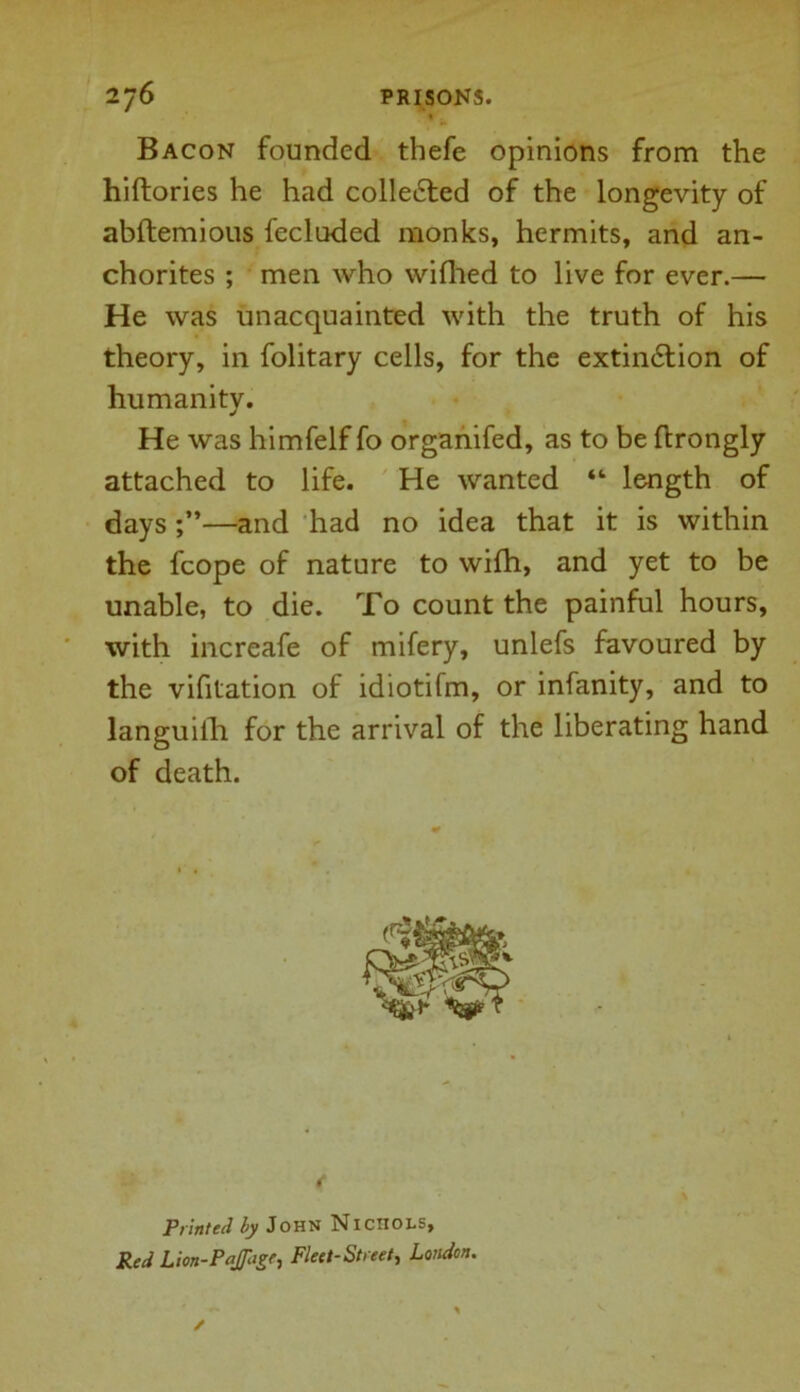 Bacon founded thefe opinions from the hiftories he had collected of the longevity of abftemious fecluded monks, hermits, and an- chorites ; men who wifhed to live for ever.— He was unacquainted with the truth of his theory, in folitary cells, for the extin&ion of humanity. He was himfelf fo organifed, as to be ftrongly attached to life. He wanted “ length of days—and had no idea that it is within the fcope of nature to wilh, and yet to be unable, to die. To count the painful hours, with increafe of mifery, unlefs favoured by the vifitation of idiotifm, or infanity, and to languilh for the arrival of the liberating hand of death. Printed by John Nichols, Red Lion-Paffage, Fleet-Street, London.