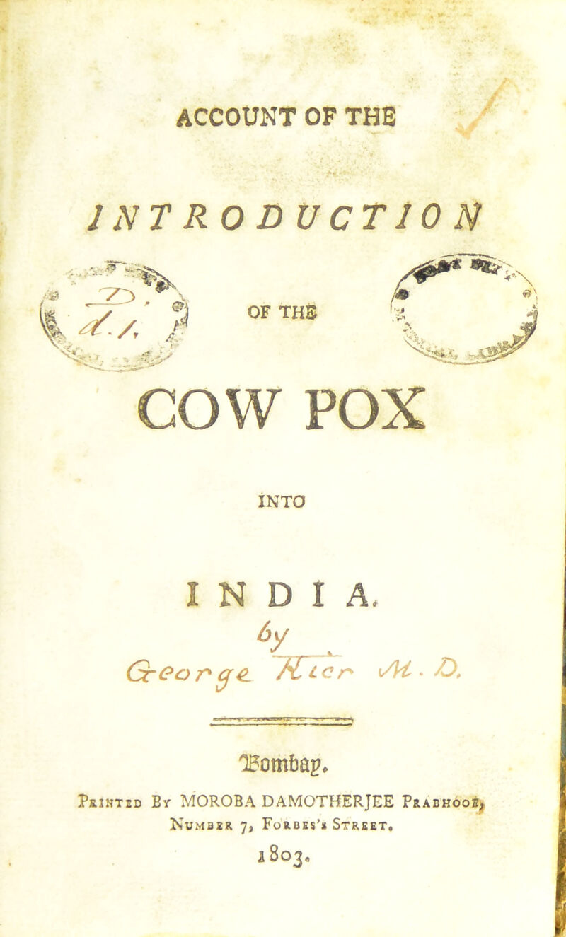 ACCOUNT OF THE / INTRODUCTION cow POX INTO INDIA. GrOor^q^ M, ^ cn \At > Printed By MOROBA DAMOTHERJEE PrabhOorij Number 7, Forbes’* Street, 2803.