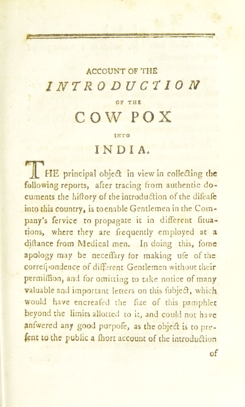 1 NTR ODUCTION OF THE COW POX INTO INDIA. HE principal objefl in view in collefling the following reports, after tracing from authentic do- cuments the hiftory of the introdudion of the difeafe into this country, is toenable Gentlemen in the Com- pany’s fervice to propagate it in different ficua- tions, where they are frequently employed at a diftance from Medical men. In doing this, fomc apology may be neceiTary for making ufe of the correfpondence of different Gentlemen without their permilTion, and for omitting to take notice of many valuable arid important letters on this liibjeff, which would have encreafed the fue of this pamphlet beyond the lirnits allotted to it, and could not have anfwered any good purpofe, as the objcfl is to pre- fent to the public a fhort account of the introduflion of