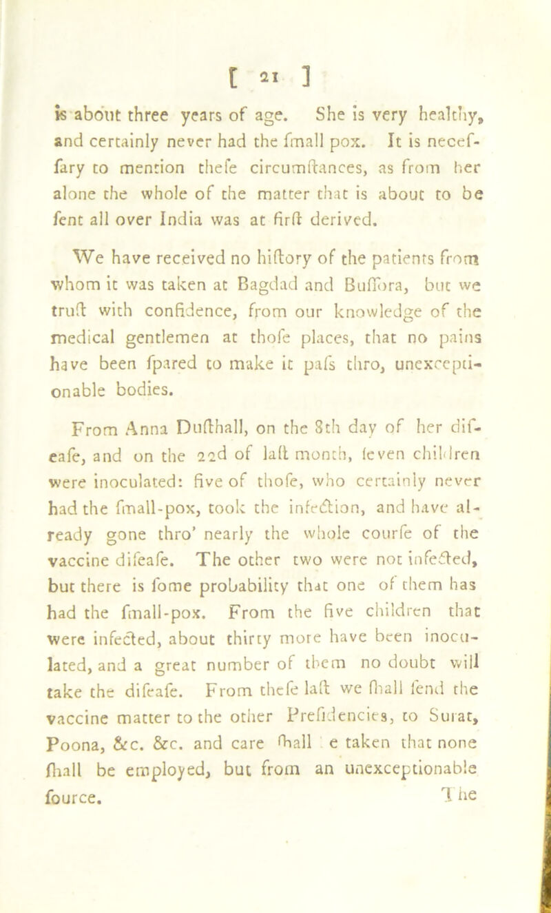k'abdiit three years of age. She is very healthy, and certainly never had the fmall pox. It is necef- fary to mention thefe circumftances, as from her alone the whole of the matter that is about to be fent all over India was at firfl derived. We have received no hiftory of the patients from whom it was taken at Bagdad and Bufiijra, but we trufl: with confidence, from our knowledge of the medical gentlemen at thofe places, that no pains have been fpared to make it pafs thro, unexcepti- onable bodies. From Anna Duflhall, on the 8th day of her dif- eafe, and on the a^d of lad month, (even children were inoculated: five of thofe, who certainly never had the fmall-pox, took the infedion, and have al- ready gone thro’ nearly the whole courfe of the vaccine difeafe. The other two were not infedfed, but there is fome probability that one of them has had the fmall-pox. From the five children that were infetfted, about thirty more have been inocu- lated, and a great number of them no doubt will take the difeafe. From thefe laft we fliall fend the vaccine matter to the other Prefidencies, to Surat, Poona, &:c. &c. and care fball e taken that none fliall be employed, but from an unexceptionable fource. 1 he