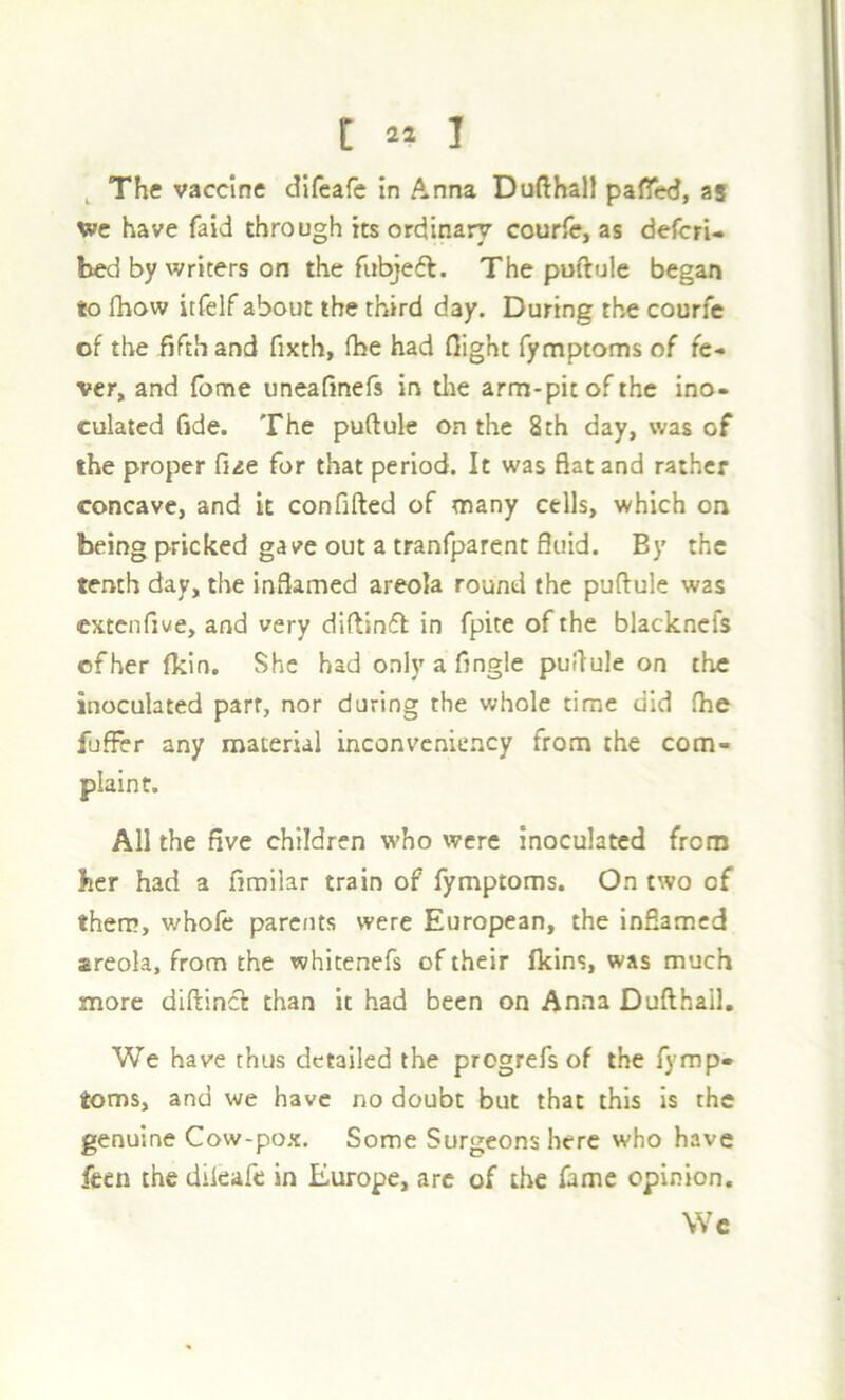 ^ The vaccine difeafc in Anna Dufthall pafTed, as we have faid through its ordinary courfe, as defcrU bed by writers on the fiibjedl. The puftule began to fhow itfelf about the third day. During the courfe of the fifth and fixth, fbe had flight fymptoms of fe- ver, and fome uneafinefs in tlte arm-pit of the ino- culated fide. The puftule on the 8th day, was of the proper Cue for that period. It was flat and rather concave, and k confifted of many cells, which on being pricked gave out a tranfparent fluid. By the tenth day, the inflamed areola round the puftule was extenfiwe, and very difttn6l in fpite of the blackncfs efher (kin. She had only a Angle puftule on the inoculated part, nor during the whole time did (he fuflrr any material inconveniency from the com- plaint. All the five children who were inoculated from her had a finrilar train of fymptoms. On two of them, whofe parents were European, the inflamed areola, from the whitenefs of their fkins, was much more diftinct than it had been on Anna Dufthail, We have thus detailed the progrefs of the fymp- toms, and we have no doubt but that this is the genuine Cow-pox. Some Surgeons here who have feen the dikafe in Europe, arc of the fame opinion. Wc