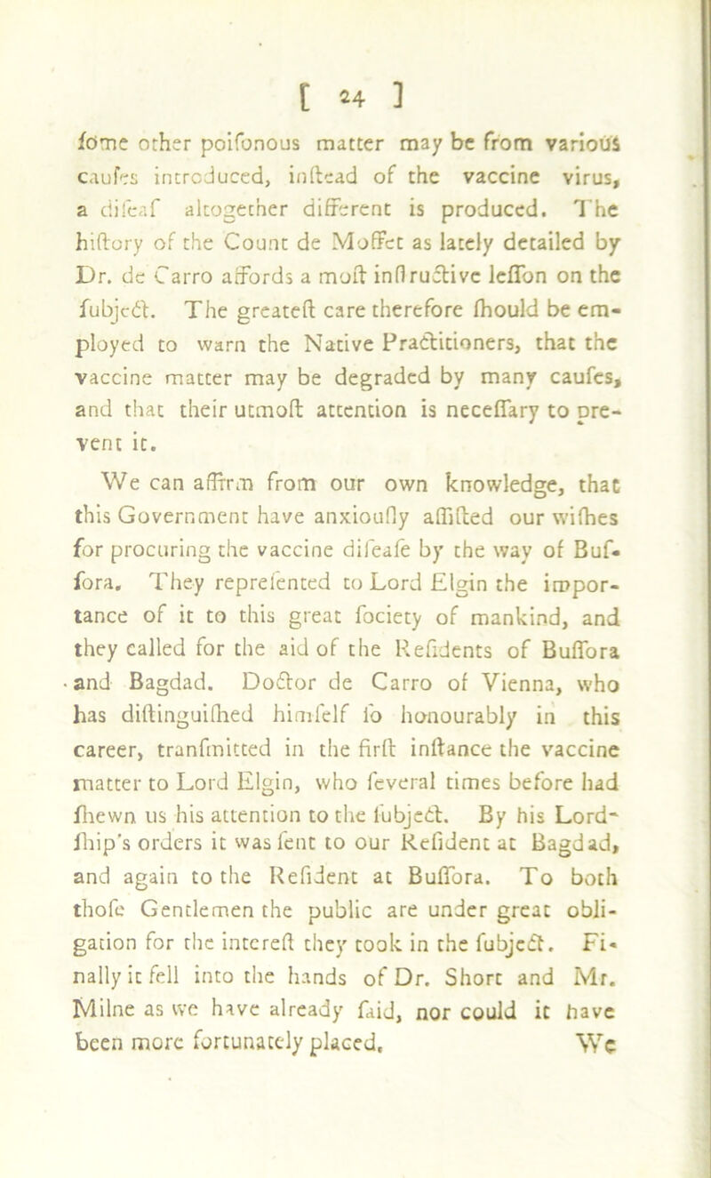 [ ^4 ] feme other poifonOLis matter may be from various caufes introduced, inftead of the vaccine virus, a difeaf altogether different is produced. I’he hiftory of the Count de Moffet as lately detailed by Dr. dc Carro affords a moft inflruflivc Icflbn on the fubjedf. The greateft care therefore fhould be em- ployed to warn the Native Practitioners, that the vaccine matter may be degraded by many caufes, and that their utmoft attention is neceflary to pre- vent it. We can affirm from our own knowledge, that this Government have anxiouOy affifted our wifhes for procuring the vaccine difeafe by the way of Buf- fora. They reprefented to Lord Elgin the impor- tance of it to this great fociety of mankind, and they called for the aid of the Refidents of Buffora and Bagdad. Doftor de Carro of Vienna, who has diftinguifhed himfelf lb honourably in this career, tranfmitted in the firft inftance the vaccine matter to Lord Elgin, who fcveral times before had Biewn us his attention to the fubjcCl. By his Lord' Ihip's orders it was fent to our Rcfident at Bagdad, and again to the Refident at Buffora. To both thofe Gentlemen the public are under great obli- gation for rhe intcreft they took in the fubjc(ft. Fi- nally it fell into the hands of Dr. Short and Mr. Milne as we have already faid, nor could it have been more fortunacedy placed. We