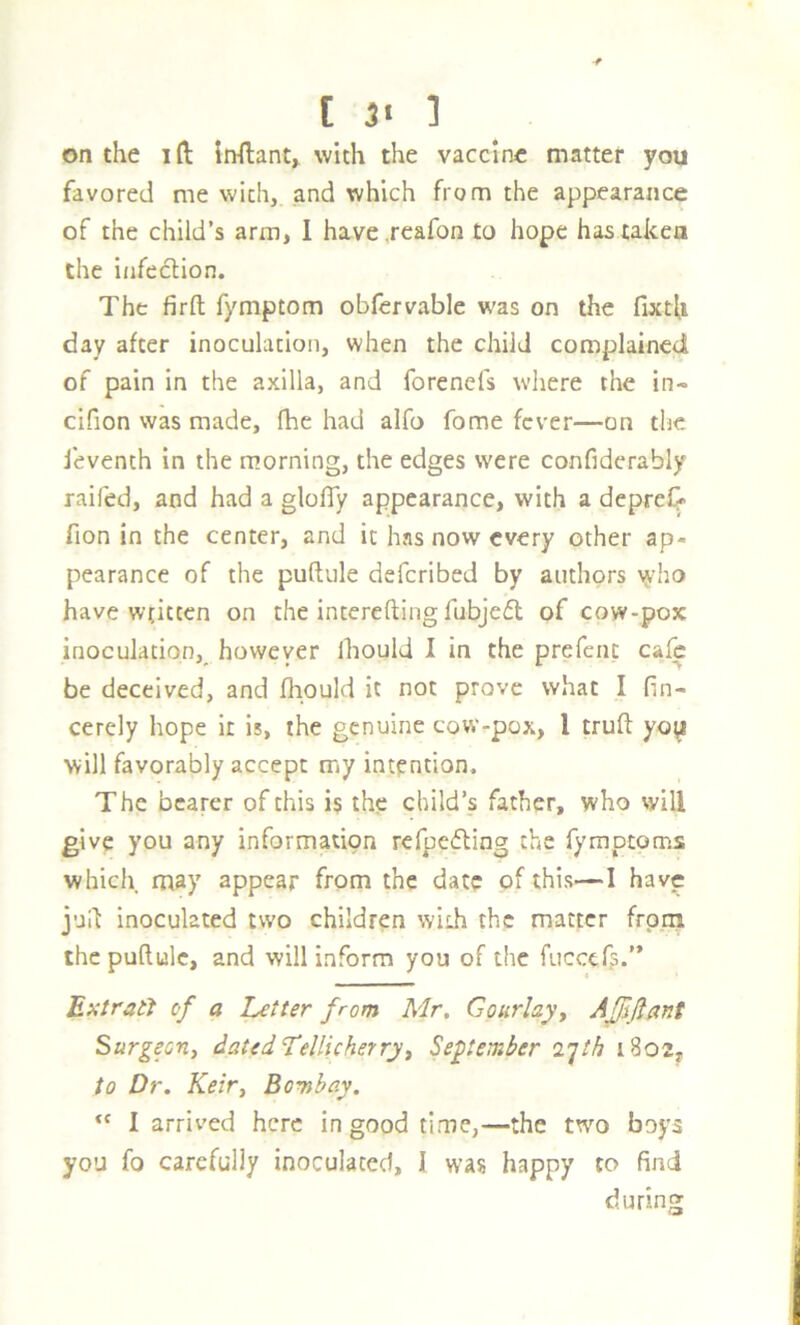 [ 3* ] on the I ft Inftant^ with the vaccine matter you favored me with, and which from the appearance of the child’s arm, 1 have .reafon to hope has taken the infection. The firft fymptom obfcrvable was on the fixtU day after inoculation, when the child complained of pain in the axilla, and forenefs where the in- cifion was made, fhe had alfo fome fever—on the feventh in the morning, the edges were confiderably raifed, and had a glofly appearance, with a depreC» fion in the center, and it has now every other ap- pearance of the puftule deferibed by authors y»dio have w’tittcn on the interefting fubjefl of cow-pox inoculation, however Ihould I in the prefenc cafe be deceived, and fliould it not prove what I fin- cerely hope it is, the genuine cow-pox, I truft yoy will favorably accept my intention. The bearer of this is the child’s father, who will give you any information refpedling the fymptoms which may appear from the date of this—I have jud inoculated two children with the matter frpin the puftule, and will inform you of the fuceef?.” Ext rati of a Letter from Mr, Gourlayy AJJifiant Surgeori) dated LelUcherryy September 2'jth i8o2y to Dr. Keiry Bovibay. “ I arrived here in good time,—the two boys you fo carefully inoculated, I was happy to find during