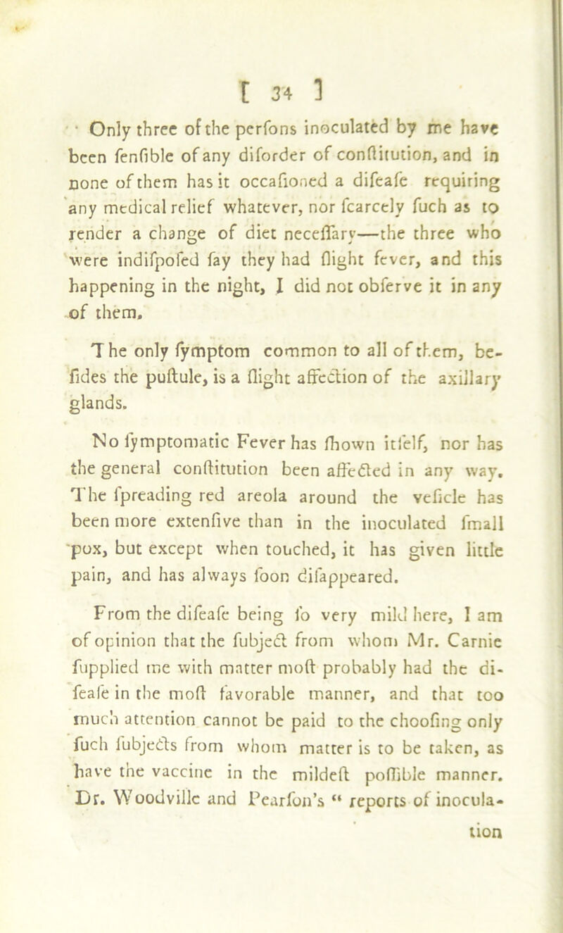 ' * Only three of the perfons inoculated by me have been fenfible of any diforder of conflitution, and in none of them has it occafioned a difeafe requiring 'any medical relief whatever, nor fcarcely fuch as to render a change of diet neceflarv—the three who 'were indifpofed fay they had flight fever, and this happening in the night, I did not obferve it in any of them. The only Tymptom common to all of them, be- fides the puftule, is a flight afFcClion of the axillary glands. No iymptomatic Fever has Ihown itfelf, nor has the general conflitution been affc<5led in any way. The fpreading red areola around the veflclc has been more extenfive than in the inoculated fmall 'pox, but except when touched, it has given little pain, and has always loon difappeared. From the difeafe being lb very mild here, lam of opinion that the fubjecl from whonj Mr. Carnie fupplied me with matter moft probably had the di- feafe in the mofl favorable manner, and that too much attention cannot be paid to the choofing only fuch lubjedts from whom matter is to be taken, as have the vaccine in the mildcfl poflible manner. Dr. Woodvillc and Pearfon’s “ reports of inocula- tion