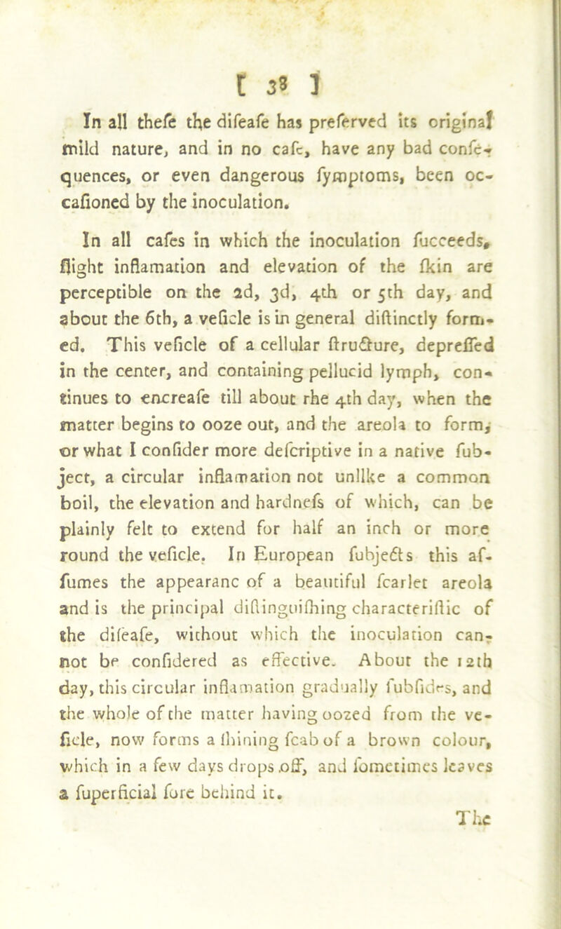 In all thefe the difeafe has preferved its original mild nature^ and in no cafe, have any bad confe* quences, or even dangerous Tymptoms, been oc- cafioned by the inoculation. In all cafes in which the inoculation fucceeds, flight inflamation and elevation of the fkin are perceptible on the ad, 3d, 4th or 5th day, and about the 6th, a veQcle is In general diftinctly forni- cd. This veficle of a cellular ftru<Slure, deprclTed in the center, and containing pellucid lynaph, con- tinues to encreafe till about rhe 4th day, when the matter begins to ooze out, and the areola to form,- or what I confider more deferiptive in a native Tub- ject, a circular inflamation not unlike a common boil, the elevation and hardnefs of which, can be plainly felt to extend fur half an inch or more round the veficle. In European fubjefts this af- fumes the appearanc of a beautiful fcarlet areola and is the principal difiinguifhing characterifiic of the difeafe, without w'hich the inoculation can; not be confidered as effective. About the 12th day, this circular inflamation gradually fubfidr-s, and the whole of the matter liaving oozed from the ve- ficle, now forms a Ihining fcab of a brown colour, vdiich in a few days drops off, and fometimes leaves a fuperficial fore behind it. The