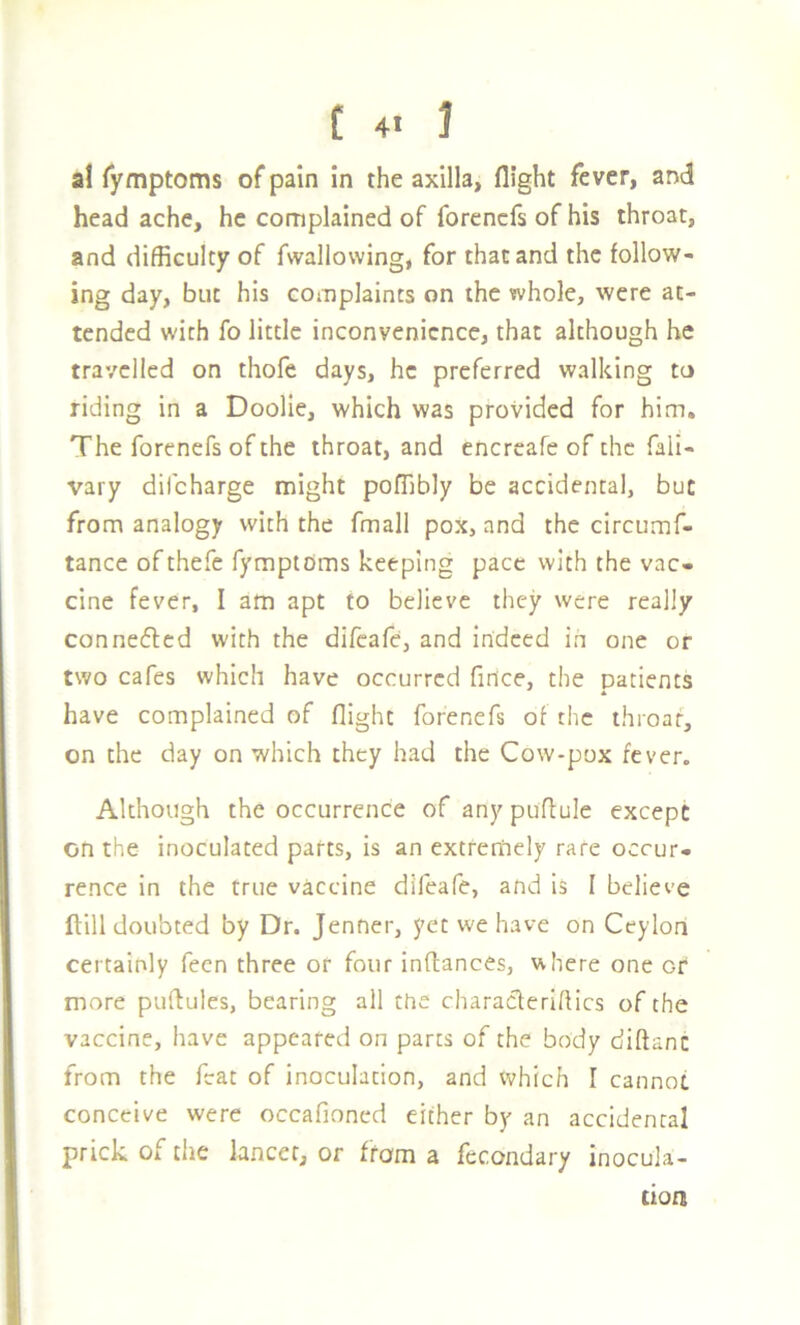 a! Tymptoms of pain in the axilla, flight fever, and headache, he complained of forencfs of his throat, and difficulty of fwallovving, for that and the follow- ing day, but his complaints on the whole, were at- tended with fo little inconvenience, that although he travelled on thofe days, he preferred walking to riding in a Doolie, which was provided for him. The forenefs of the throat, and enertafe of the fali- vary difeharge might poffibly be accidental, but from analogy with the fmall pox, and the circumf- tance ofthefe TymptCms keeping pace with the vac- cine fever, I am apt to believe they were really connedlcd with the difeafe, and indeed in one or two cafes which have occurred finice, the patients have complained of flight forenefs of the throat, on the day on which they had the Cow-pox fever. Although the occurrence of any puflule except on the inoculated parts, is an extremely rare occur- rence in the true vaccine difeafe, and is I believe ftill doubted by Dr. jenner, yet we have on Ceylon certainly feen three or four inflances, where one or more puftules, bearing all the charaeferiflics of the vaccine, have appeared on parts of the body diftanc from the feat of inoculation, and Vv^hich I cannot conceive were occafioned either by an accidental prick of the lancer, or from a fecondary inocula- tion