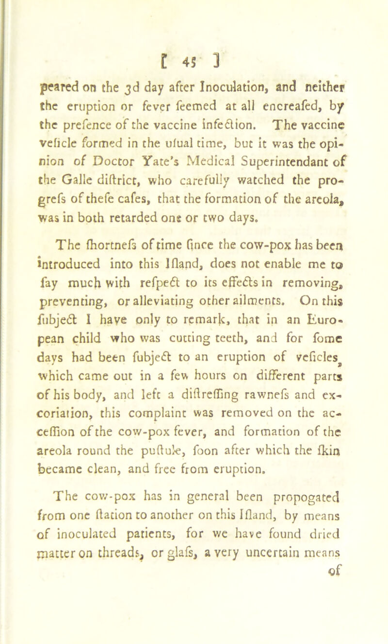 pea red on the 3d day after Inoculation, and neither the eruption or fever feemed at all encreafed, by the prefence of the vaccine infedion. The vaccine veficle formed in the ufual time, but it was the opi- nion of Doctor Tate’s Medical Superintendant of the Galle diftrict, who carefully watched the pro- grefs of thefe cafes, that the formation of the areola, was in both retarded one or two days. The (hortnefs of time Once the cow-pox has been introduced into this Ifland, does not enable me to fay much with refped to its effeCls in removing, preventing, or alleviating other ailments. On this fubjed I have only to remark, that in an Euro- pean child who was cutting teeth, and for fome days had been fubjed to an eruption of vcficles^ which came out in a few hours on different parts of his body, and left a diftreffing rawnefs and ex- coriation, this complaint was removed on the ac- celTion of the cow-pox fever, and formation of the areola round the puftul-e, foon after which the fkin became clean, and free from eruption. The cov/-pox has in general been propogatecl from one ftation to another on this Ifland, by means of inoculated patients, for we have found dried matter on threads, orglafs, a very uncertain means of