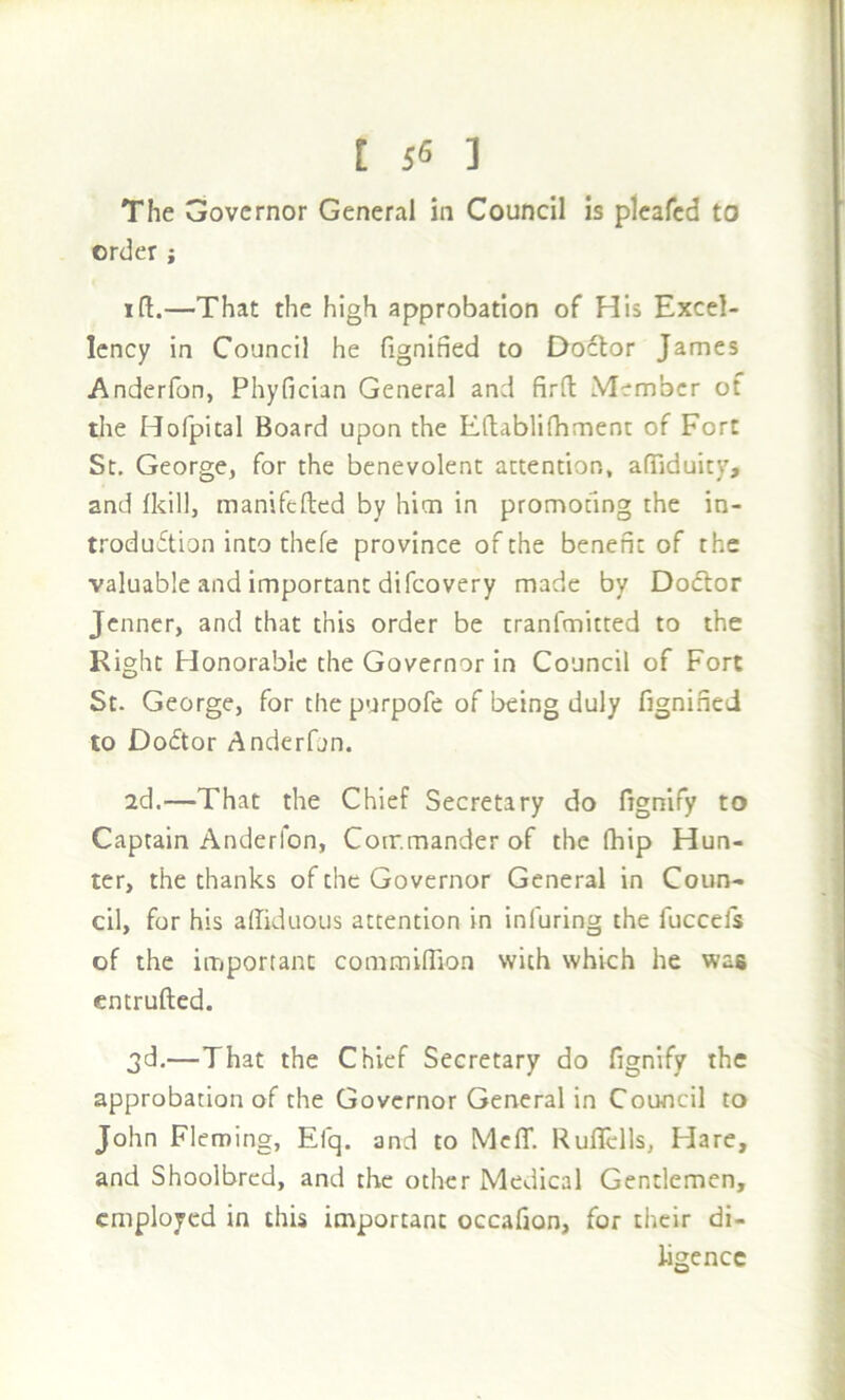 The Governor General in Council is plcafcd to order; I ft.—That the high approbation of His Excel- lency in Council he fignified to Doctor James Anderfon, Phyfician General and firft Member of the Hofpital Board upon the Eftablifhment of Fort St, George, for the benevolent attention, aftiduity, and (kill, manifefted by him in promofmg the in- troduftion into thefe province of the benefit of the valuable and important difeovery made by Dodor jenner, and that this order be tranfmitted to the Right Honorable the Governor in Council of Fort St. George, for the purpofe of being duly fignified to Doctor Anderfun. 2d.—That the Chief Secretary do fignify to Captain Anderfon, Commander of the (hip Hun- ter, the thanks of the Governor General in Coun- cil, for his aftiduous attention in infuring the fuccels of the important commiffion with which he was entrufted. 3d.—That the Chief Secretary do fignify the approbation of the Governor General in Council to John Fleming, Elq. and to Mc(T. Ruflclls, Hare, and Shoolbrcd, and the other Medical Gentlemen, employed in this important occafion, for their di- ligence