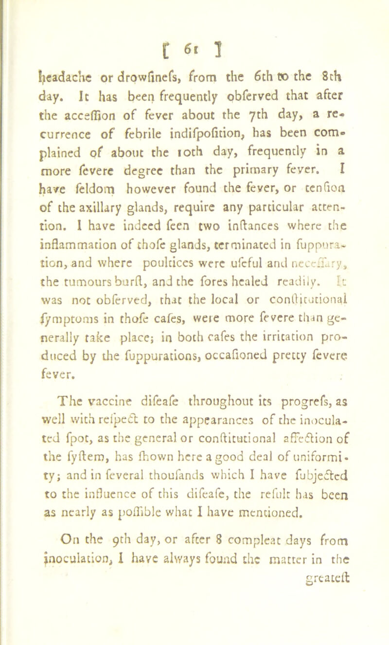 [ 6> 1 {icadache or drowfinefs, from the 6th t» the 8ch day. It has been; frequently obferved that after the accefllon of fever about the yth day, a re- currence of febrile indifpofition, has been com- plained of about the loth day, frequently in a more fevere degree than the primary fever. I have feldom however found the fever, or tcnfioa of the axillary glands, require any particular atten- tion. 1 have indeed feen two inftances where the inflammation of thofe glands, terminated in fuppura- tion, and where poultices were ufcful and nccciTary, the tumours burfl, and the fores healed readily. Ic was not obferved, that the local or conrtjtationai fymptoms in thofe cafes, were more fevere than ge- nerally take place; in both cafes the irritation pro- duced by die fuppurations, occafioncd pretty fevere fever. The vaccine difeafe throughout its prog refs, as well with refpeCt to the appearances of the inocula- ted fpot, as the general or conftitutional affciflion of the fyftem, has fliown here a good deal of uniformi- ty; and in feveral thoufands which I have fubjedlcd to the influence of this difeafe, the refulr has been as nearly as poflible what I have mentioned. On the 9th day, or after 8 complcat days from inoculation, i have always found the matter in the greatefl: