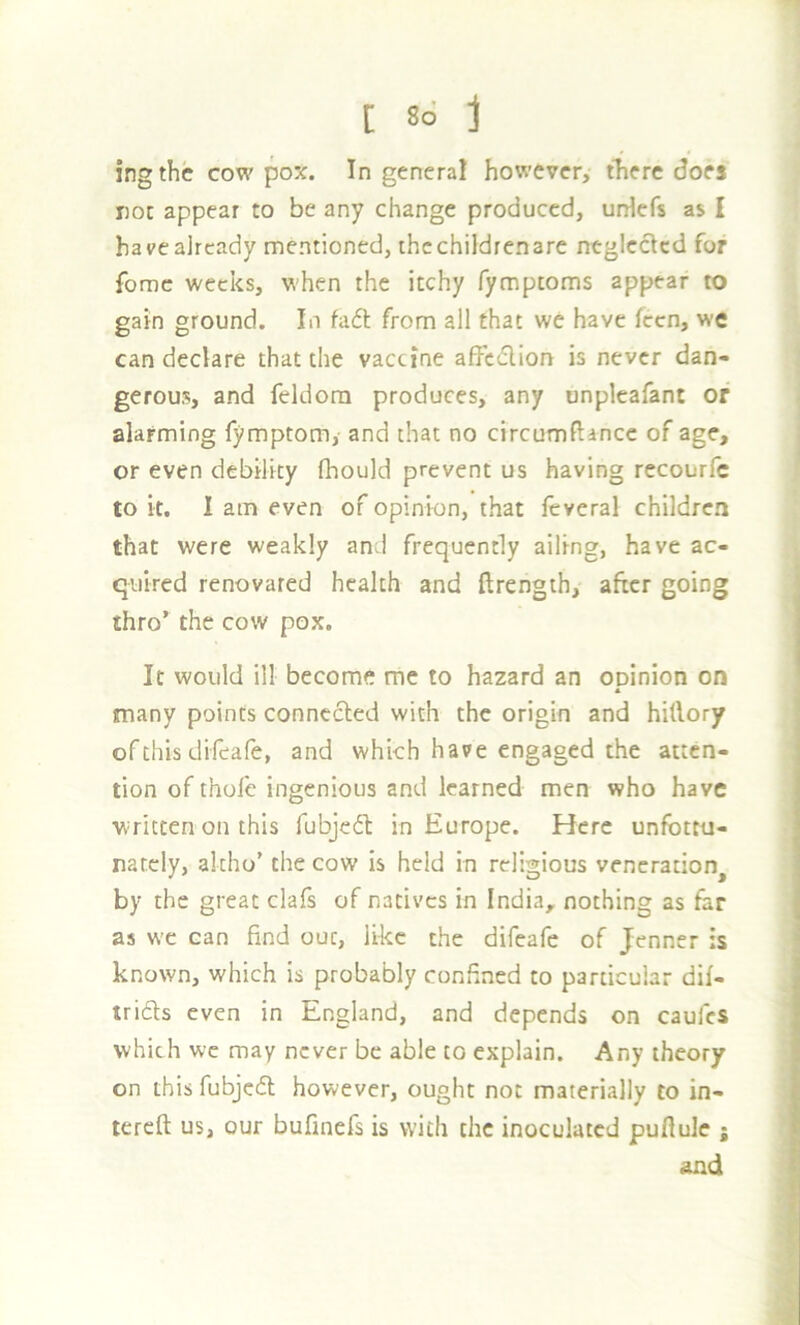 [ 8d j ingthe cow pox. In general however, there does not appear to be any change produced, urHefs as I havealready mentioned, ihcchildrenare neglected for fomc weeks, when the itchy fymptoms appear to gain ground. In fafl from all that we have feen, we can declare that the vaccine affc<flion is never dan- gerous, and feldora produces, any unpleafant or alarming fymptom, and that no circumftancc of age, or even debility (hould prevent us having recourfe to it. I am even of opinion, that feveral children that were weakly and frequently ailing, have ac- quired renovated health and ftrength, after going thro’ the cow pox. It would ill become me to hazard an opinion on A many points connected with the origin and hitlory of this difeafe, and which have engaged the atten- tion of thole ingenious and learned men who have written on this fubjedt in Europe. Here unfbttu- natcly, akho’ the cow is held in religious veneration^ by the great clafs of natives in India, nothing as far as we can find out, like the difeafe of Jenner is known, which is probably confined to particular dif- tridls even in England, and depends on caufes which we may never be able to explain. Any theory on this fubjcdl however, ought not materially to in- tereft us, our bufinefs is with the inoculated puflule ; and