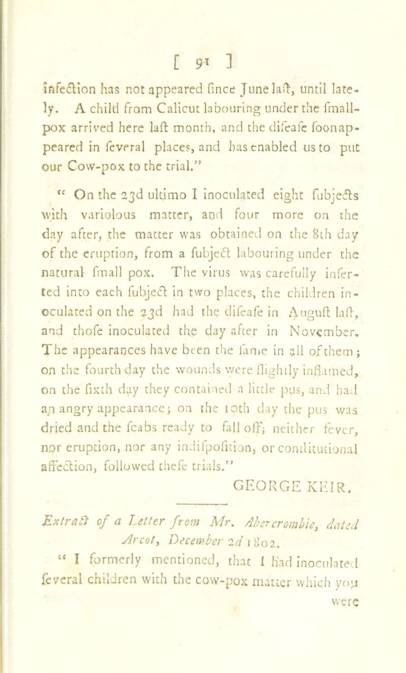 [ 9^ ] infedion has not appeared fince JiinelaQ:, until late- ly. A child from Calicut labouring under the fmall- pox arrived here laft month, and the difeafc foonap- peared in feveral places, and has enabled us to put our Cow-pox to the trial.” On the 23d ultimo I inoculated eight fubjedls with variolous matter, and four more on the day after, the matter was obtained on the 8ih day of the eruption, from a fubjedt labouring under the natural fmall pox. The virus was carefully infer- ted into each fubjed in two places, the children in- oculated on the 23d had the difeafe in Auguft lad, and thofe inoculated the day after in November. The appearances have been the lauie in all of them; on the fourth day the wounds were flighily inflamed, on the fixth day they contained a little pus, and had a,n angry appearance; on the loth day the pus was dried and the fcabs ready to fall off; neither fever, npr eruption, nor any indifpofition, or comlitutional affcOtion, followed thefc trials.” GEORGE KEIR. ExtratJ of a Letter from Mr. Ahcrcromhie, dated ylrcoty December 2^’ 1 802. » I formerly mentioned, that 1 had inoculated feveral children with the cow-pox matter which yo-i were