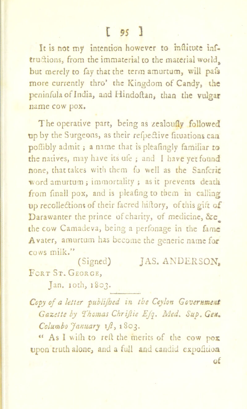 It Is not my intention however to inditute inf- tru>^ions, from the immaterial to the material wodd^ but merely to fay that the term amurtum, will pafa more currently thro’ the Kingdom of Candy, the peninfula of India, and Hindoftan, than the vulgar name cow pox. The operative part, being as zealoufly followed tip by the Surgeons, as their refpeflivc fituations can polTibly admit ; a name that is pleafingly familiar to the natives, may have its ule ; and I haveyetfound none, that takes with them io well as the Sanfcrir word amurtum ; immortality ; as it prevents death from fmall pox, and is pleafing to them m calling up recolleftions of their facrcd hidory, of this gift of Darawanter the prince of charity, of medicine, the cow Camadeva, being a perfonage in the fame Avater, amurtum has become the generic name for covvs milk.” (Signed) JAS. ANDERSON, Fort St. George, Jan. loth, 1 803. Ccj>y of a lelter fublijhed in the Ceylon Government Gazette by Thomas Chrijlie EJq. Med, Sup, Gea, Columbo January \Jl, 1803. “ As I wiih to reft the merits of the cow pox upon truth alone, and a full and candid expohuoa of