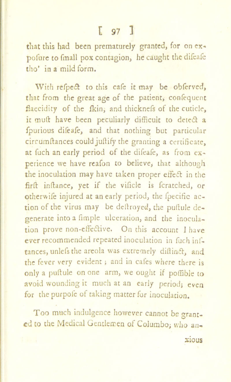 that this had been prematurely granted, for on cjc« pofure to fmall pox contagion, he caught the difeafe tho’ in a mild form. With refpecft to this cafe it may be oblerved, that from the great age of the patient, confequent flaccidity of the fkin, and thicknefs of the cuticle, it muft have been peculiarly difficult to dcted a fpurious difeafe, and that nothing but particular cirrumftances could juftify the granting a certificate, at fuch an early period of the difeafe, as from ex- perience we have rcafon to believe, that although the inoculation may have taken proper effeft in the firft inflance, yet if the vificle is fcratched, or otherwife injured at an early period, the fpecific ac- tion of the virus may be defiroyed, the puflule de- generate into a fimple ulceration, and the inocula- tion prove non-effe61ive. On this account I have ever recommended repeated inoculation in fuch inf- tances, unlefs the areola was extremely diflinft, and the fever very evident ; and in cafes where there is only a puftule on one arm, we ought if poffibJe to avoid wounding it much at an early period; even for the purpofc of taking matter for inoculation. Too much indulgence however cannot be grant- ed to the Medical Gcnclemen of Columbo; wiio an- sious