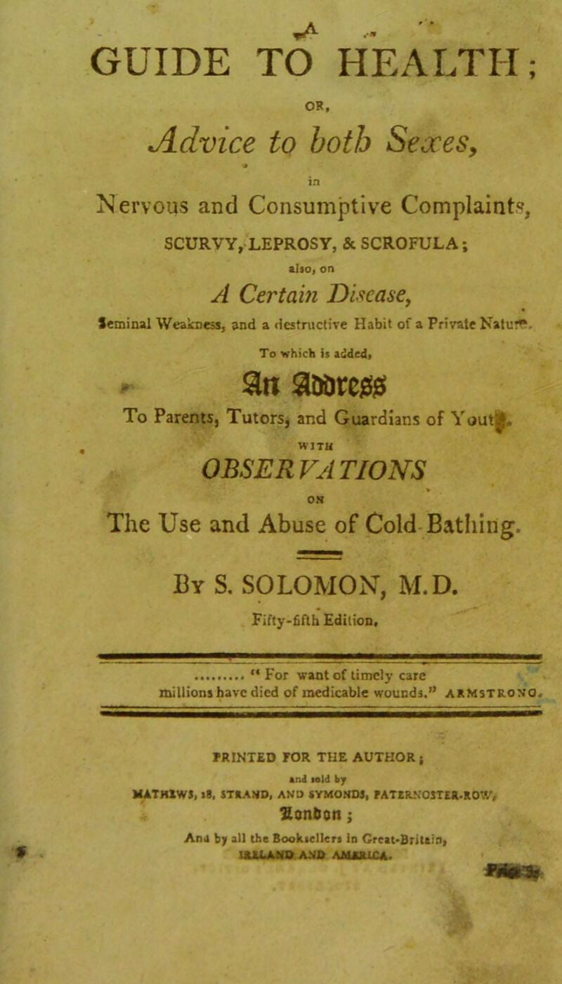 GUIDE TO HEALTH; OR, Advice to both Sexes, in Nervous and Consumptive Complaints, SCURVY, LEPROSY, & SCROFULA; also, on A Certain Disease, Seminal Weakness, and a destructive Habit of a Private Natur**. To which is added, 3n aaaregs To Parents, Tutors, and Guardians of Yout|„ WITH OBSERVATIONS v ON The Use and Abuse of Cotd Bathing. By S. SOLOMON, M.D. Fifty-fifth Edition, “ For want of timely care millions have died of medicable wounds.” ARMSTRONG. PRINTED FOR THE AUTHORj And told by MATH1W5, »8, STRAND, AND SYMONDJ, FATtR.N0STER.R07/, Hon&on ; Ana by all the Booksellers in Crcat-Britftiriy IRELAND AND AMERICA.