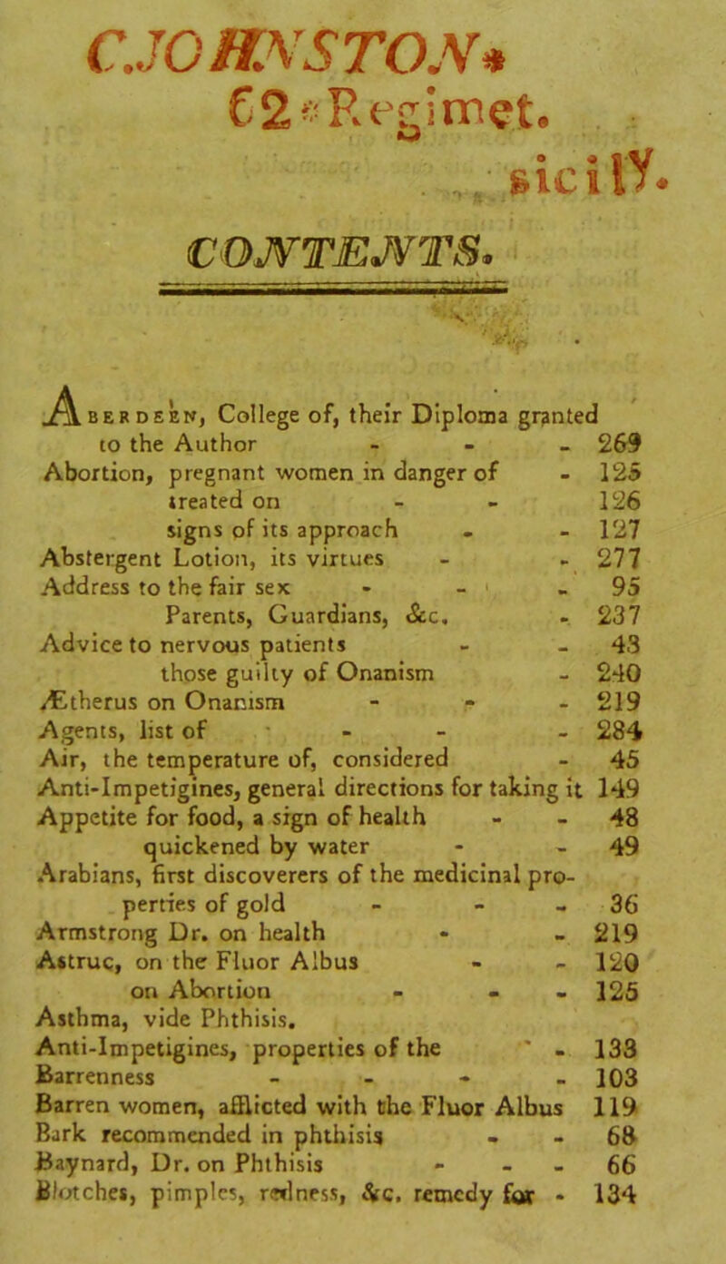 CJC ff.XS TON* 62*Rcgimet. . „,/ sicilV. CONTENTS. .Aberdeen, College of, their Diploma granted 10 the Author «• 269 Abortion, pregnant women in danger of - 125 treated on - - 126 signs of its approach . - 127 Abstergent Lotion, its virtues - - 277 Address to the fair sex - - - 95 Parents, Guardians, See, . 237 Advice to nervous patients - - 43 those guilty of Onanism - 240 /Etherus on Onanism - - - 219 Agents, list of ... 284 Air, the temperature of, considered - 45 Anti-Impetigines, general directions for taking it 149 Appetite for food, a sign of health - - 48 quickened by water - - 49 Arabians, first discoverers of the medicinal pro- perties of gold - - - 36 Armstrong Dr. on health * - 219 Astruc, on the Fluor Albus - - 120 on Abortion - - 125 Asthma, vide Phthisis. Anti-Impetigines, properties of the ” - 133 Barrenness - - - - 103 Barren women, afflicted with the Fluor Albus 119 Bark recommended in phthisis - - 68 Baynard, Dr. on Phthisis - - - 66 Blotches, pimples, redness, Sic. remedy far - 134