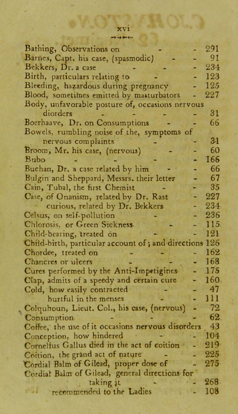 Bathing, Observations on 291 Barnes, Capr. his case, (spasmodic) - 91 Bekkers, Dr. a case - 234 Birth, particulars relating to - 123 Bleeding, hazardous during pregnancy - 125 Blood, sometifnes emitted by masturbators Body, unfavorable posture of, occasions nervous 227 diorders - - 31 Boerhaave, Dr. on Consumptions Bowels, rumbling noise of the, symptoms of 66 nervous complaints - 3-1 Broom, Mr. his case, (nervous) - 60 Bubo - - 166 Buchan, Dr. a case related by him - 66 Bulgin and Sheppard, Messrs^ their letter - 67 Cain, Tubal, the first Chemist - 35 Case, of Onanism, related by Dr. Rast - 227 curious, related by Dr. Bekkers - 234 Celsus, on self-pollution - 236 Chlorosis, or Green Sickness - 115 Child-bearing, treated on - 121 Child-birth, particular account of; and directions 126 Chordee, treated on - - - 162 Chancres or ulcers - - 168 Cures performed by the Anti-Impetigines - 17S Clap, admits of a speedy and certain cure - 160 Cold, how easily contracted - 47 hurtful in the menses - - 111 y Colquhoun, Lieut. Col., his case, (nervous) - 72 Consumption - - 62 Coffee, the use of it occasions nervous disorders 43 Conception, how hindered - - 104 Cornelius G alius died in the act of coition - 219 Coition, the grand act of nature - - 225 Cordial Balm of Gilead, proper dose of - 275 Cordial Balm of Gilead, general directions for taking jt 268 recommended to the Ladies - 108