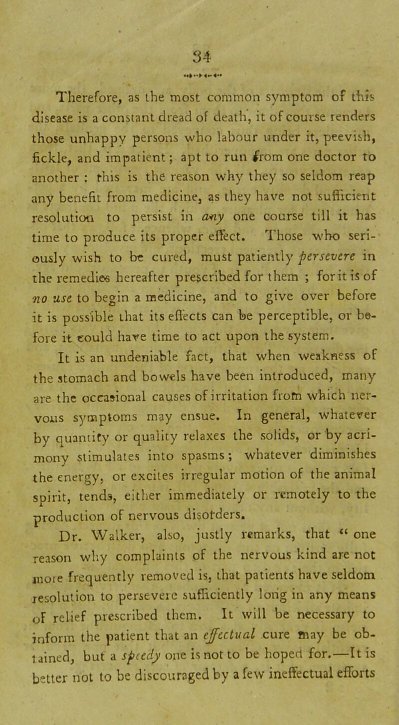 3-i Therefore, as the most common symptom of this disease is a constant dread of death, it of course renders those unhappy persons who labour under it, peevish, fickle, and impatient; apt to run from one doctor to another : this is the reason why they so seldom reap any benefit from medicine, as they have not sufficient resolution to persist in any one course till it has time to produce its proper effect. Those who seri- ously wish to be cured, must patiently persevere in the remedies hereafter prescribed for them ; for it is of no use to begin a medicine, and to give over before it is possible that its effects can be perceptible, or be- fore it could have time to act upon the system. It is an undeniable fact, that when weakness of the stomach and bowels have been introduced, many are the occasional causes of irritation from which ner- vous symptoms may ensue. In general, whatever by quantity or quality relaxes the solids, or by acri- mony stimulates into spasms; whatever diminishes the energy, or excites irregular motion of the animal spirit, tends, either immediately or remotely to the production of nervous disorders. Dr. Walker, also, justly remarks, that “ one reason why complaints of the nervous kind are not moie frequently removed is, that patients have seldom resolution to persevere sufficiently long in any means of relief prescribed them. It will be necessary to inform the patient that an effectual cure may be ob- tained, but a speedy one is not to be hoped for.—It is better not to be discouraged by a few ineffectual efforts