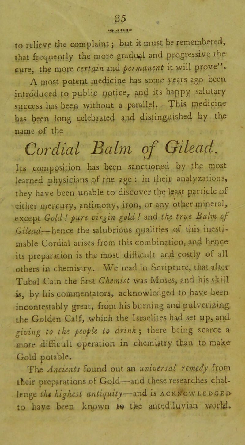 to relieve the complaint; but it must be remembered, that frequently the more gradual and progtessive the cure, the more certain and permanent it will prove”. A most potent medicine has some years ago been introduced to public pptice, and its happy salutary success has been without a parallel* This medicine has been long celebrated and distinguished by the name of the Cordial Hahn of Gilead. Its composition has been sanctioned by the most learned physicians of the age : in their analyzations, they have been unable to discover the least particle of either mercury, antimony, iron, or any other mineral, except Gold! pure virgin gold ! and the true Balm of Gilead—hence the salubrious qualities of this inesti- mable Cordial arises from this combination, and hence its preparation is the most difficult and costly of all others in chemistry. We read in Scripture, that after Tubal Cain the first Chemist was Moses, and his skill is, by his commentators, acknowledged to have been incontestably great, from his burning and pulverizing, the Golden Calf, which the Israelites lud set up, and giving to the people to drink-, there being scarce a more difficult operation in chemistry than to make Gold potable. The Ancients found out an universal remedy from their preparations of Gold—and these researches chal- lenge the highest antiquity—and is acknowledged to have been known to the antediluvian world.