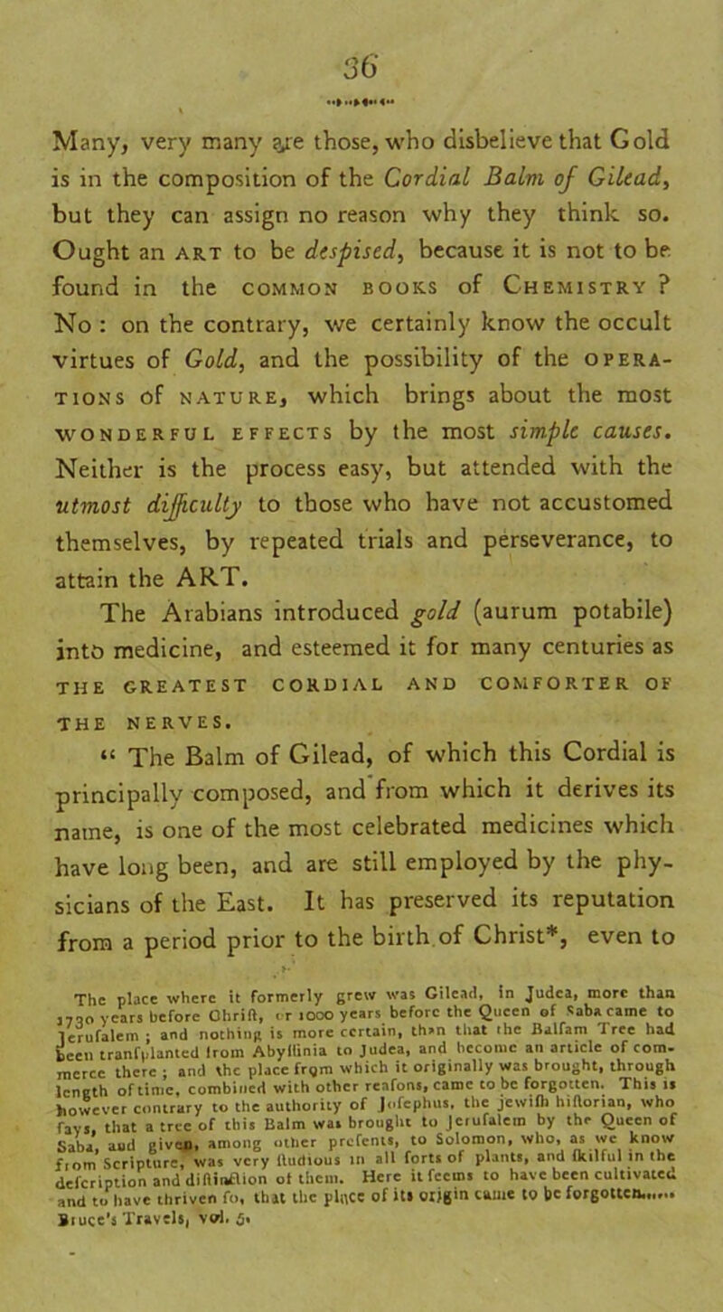 % Many, very many zjt those, who disbelieve that Gold is in the composition of the Cordial Balm of Gilead, but they can assign no reason why they think so. Ought an art to be despised, because it is not to be found in the common books of Chemistry ? No : on the contrary, we certainly know the occult virtues of Gold, and the possibility of the opera- tions of nature, which brings about the most wonderful effects by the most simple causes. Neither is the process easy, but attended with the utmost difficulty to those who have not accustomed themselves, by repeated trials and perseverance, to attain the ART. The Arabians introduced gold (aurum potabile) into medicine, and esteemed it for many centuries as THE GREATEST CORDIAL AND COMFORTER OF THE NERVES. “ The Balm of Gilead, of which this Cordial is principally composed, and from which it derives its name, is one of the most celebrated medicines which have long been, and are still employed by the phy- sicians of the East. It has preserved its reputation from a period prior to the birth.of Christ*, even to The place where it formerly grew was Gilead, in Judea, more than ,7-jo years before Ohrid, < r 1000 years before the Queen of Saba came to lerufalem : and nothing is more certain, than that the Balfam free had been tranfplantcd from Abyltinia to Judea, and become an article of com. mcrcc there ; and the place frgm which it originally was brought, through length of tin.e, combined with other reafons, came to be forgotten. This it however contrary to the authority of Jofephus, the jewilh hidorran, who favs that a tree of this Balm was brought to Jcrufalem by the Queen of Saba aud given, among other prefents, to Solomon, who, as we know from Scripture, was very dubious in all forts of plants, and Ikilful in the defeription and didin£Uon of them. Here it Teems to have been cultivated and to have thriven fir, that the pl«cc of it! origin came to be forgotten. Bruce's Travels, \'<rl. 5.