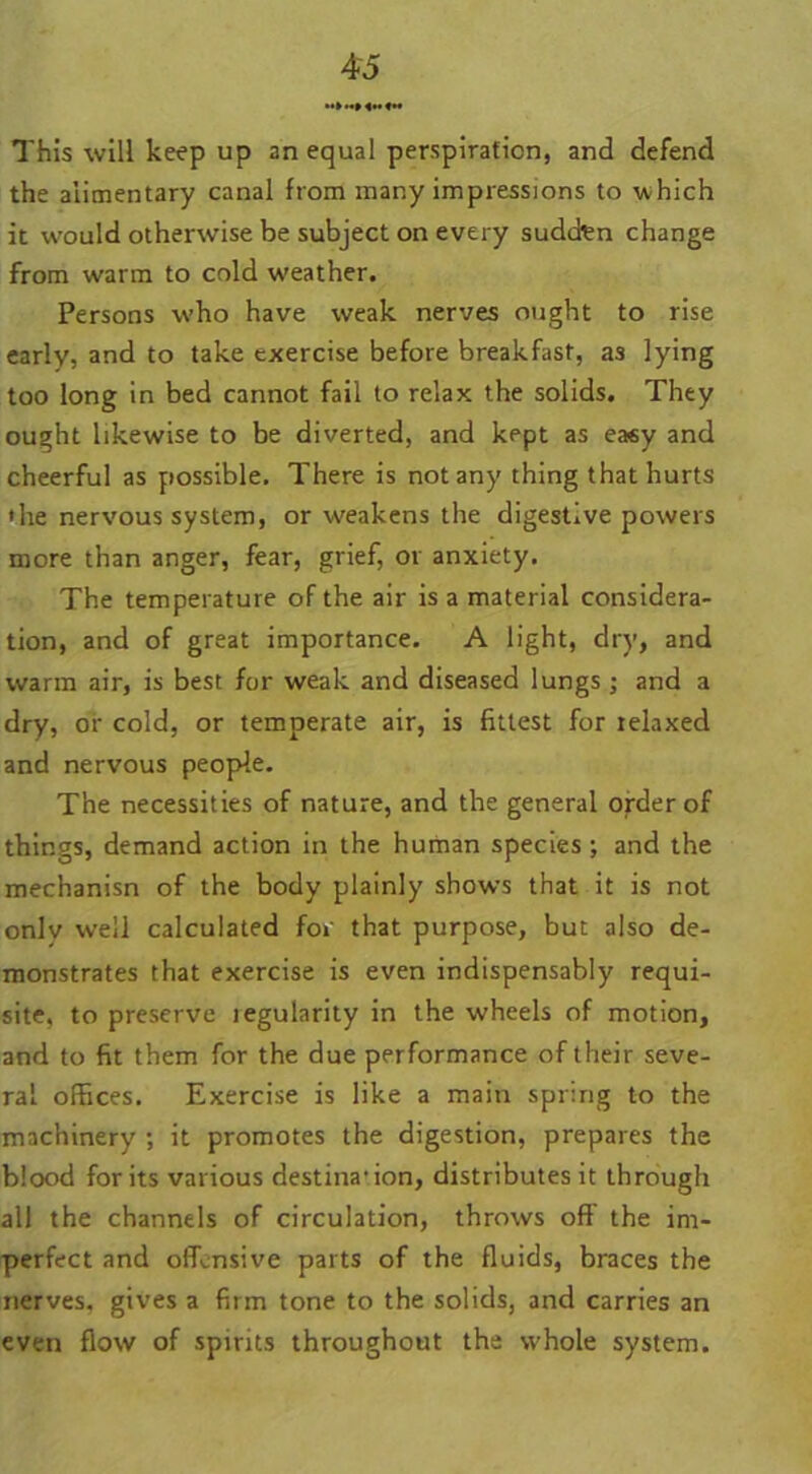 «»«»<••«« This will keep up an equal perspiration, and defend the alimentary canal from many impressions to which it would otherwise be subject on every sudcten change from warm to cold weather. Persons who have weak nerves ought to rise early, and to take exercise before breakfast, as lying too long in bed cannot fail to relax the solids. They ought likewise to be diverted, and kept as easy and cheerful as possible. There is not any thing that hurts 'he nervous system, or weakens the digestive powers more than anger, fear, grief, or anxiety. The temperature of the air is a material considera- tion, and of great importance. A light, dry, and warm air, is best for weak and diseased lungs; and a dry, or cold, or temperate air, is fittest for relaxed and nervous people. The necessities of nature, and the general order of things, demand action in the human species ; and the mechanisn of the body plainly shows that it is not only well calculated for that purpose, but also de- monstrates that exercise is even indispensably requi- site, to preserve tegularity in the wheels of motion, and to fit them for the due performance of their seve- ral offices. Exercise is like a main spring to the machinery ; it promotes the digestion, prepares the blood for its various destination, distributes it through all the channels of circulation, throws off the im- perfect and offensive parts of the fluids, braces the nerves, gives a firm tone to the solids, and carries an even flow of spirits throughout the svhole system.