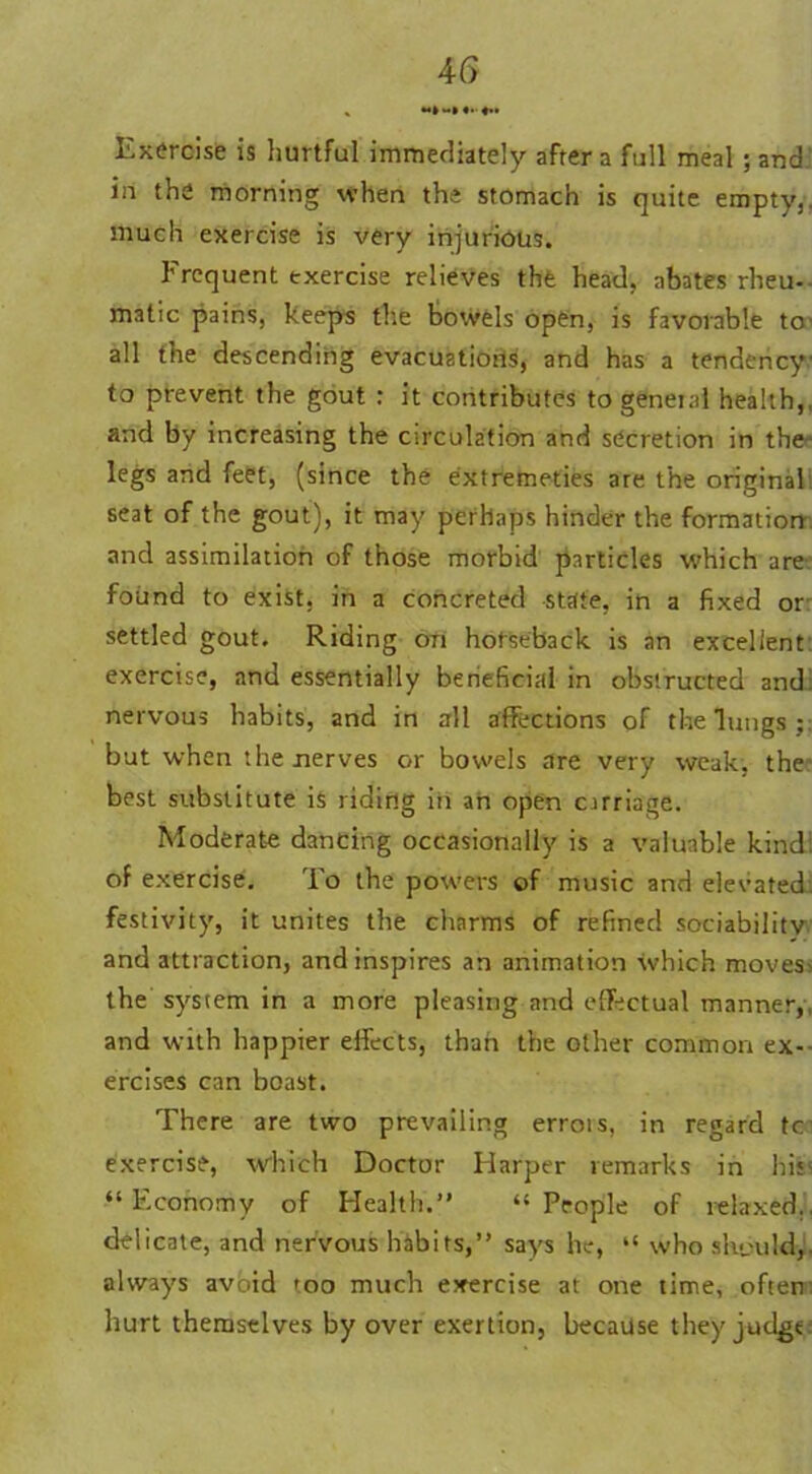 Exercise is hurtful immediately after a full meal ; and. in the morning when the stomach is quite empty,, much exercise is very injurious. Frequent exercise relieves the head, abates rheu- matic pains, keeps the bowels open, is favorable to' all the descending evacuations, and has a tendency to prevent the gout : it contributes togeneial health,, and by increasing the circulation and secretion in the legs and feet, (since the extremeties are the original seat of the gout), it may perhaps hinder the formation and assimilation of those morbid particles which are found to exist, in a concreted state, in a fixed or settled gout. Riding on horseback is an excellent exercise, and essentially beneficial in obstructed and nervous habits, and in all affections of the lungs;: but when the nerves or bowels are very weak, the best substitute is riding in an open cirriage. Moderate dancing occasionally is a valuable kind: of exercise. To the powers of music and elevated, festivity, it unites the charms of refined sociability and attraction, and inspires an animation which moves> the system in a more pleasing and effectual manner,, and with happier effects, than the other common ex- ercises can boast. There are two prevailing errors, in regard tc exercise, which Doctor Harper remarks in his' “Economy of Health.” “People of relaxed., delicate, and nervous habits,” says he, “ who should, always avoid too much exercise at one time, often: hurt themselves by over exertion, because they judge: