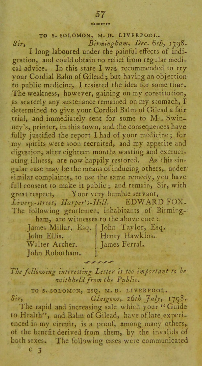 «>»► «** «*• TO S. SOLOMON, M. D. LIVERPOOL. Sir, Birmingham, Dec. 6th, 1798. I long laboured under the painful effects of indi- gestion, and could obtain no relief from regular medi- cal advice. In this state I was recommended to try your Cordial Balm of Gilead;, but having an objection to public medicine, I resisted the idea for some time. The weakness, however, gaining on my constitution, as scarcely any sustenance remained on my stomach, I determined to give your Cordial Balm of Gilead a fair trial, and immediately sent for some to Mi. Swin- ney’s, printer, in this town, and the consequences have fully justified the report I had of your medicine ; for my spirits were soon recruited, and my appetite and digestion, after eighteen months wasting, and excruci- ating illness, are now happily restored. As this sin- gular case may be the means of inducing others,, under similar complaints, to use the same remedy, you have full consent to make it public ; and remain, Sir, with great respect, Your very humble servant, Ltajcry-street, Harper’s-Hill. EDWARD FOX. The following gentlemen, inhabitants of Birming- ham, are witnesses to the above cure : James Millar, Esq. John Ellis. Walter Archer. John Robotham. John Taylor, Esq. Henry Hawkins.. James FerraL The following interesting Letter is too important to be withheldfrom the Public. TO S. SOLOMON, ESQ. M. D. LIVERPOOL. Sir, Glasgow, z6th July, 1798. The rapid and increasing sale which your “Guide to Health”, and Balm of Gilead, have of late experi- enced in my circuit, is a proof, among many others, of the benefit derived from them, by the invalids of both sexes. The following cases were communicated c 3