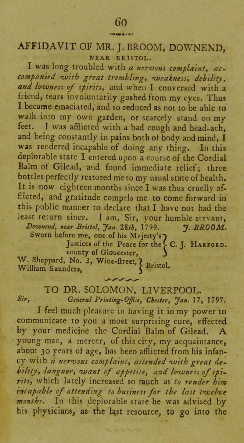 AFFIDAVIT OF MR. J. BROOM, DOWNEND, NEAR BRISTOL. I was long troubled with a nervous complaint, ac- companied with great trembling, weakness, debility, and lowness of spirits, and when I conversed with a Ixiend, tears involuntarily gushed from my eyes. Thus I became emaciated, and so reduced as not to be able to walk into my own garden, or scarcely stand on my feet. I was afflicted with a bad cough and head-ach, and being constantly in pains both of body and mind, I was rendered incapable of doing any thing. In this deplorable state 1 entered upon a course of the Cordial Balm of Gilead, and found immediate relief; three bottles perfectly restored me to my usual state of health. It is now eighteen months since I was thus cruelly af- flicted, and gratitude compels me to come forward in this public manner to declare that I have not had the least return since. I am, Sir, your humble servant, Doivnend, near Bristol, Jan. 28tb, 1799. J. BROOM. Sworn before me, one of his Majesty's} Justices of the Peace for theV C. J. Harford. county of Gloucester, 3 W. Sheppard, No. 3, Wine-ftrect,? „ . . , William Saunders, 5 Bnsto1* TO DR. SOLOMON, LIVERPOOL. Sir, General Printing-Office, Chester, Jan. 17, 1797. I feel much pleasure in having it in my power to communicate to you a most surprising cure, effected by your medicine the Cordial Balm of Gilead. A young man, a mercer, of this city, my acquaintance, about 30 years of age, has been afflicted from his infan- cy with a nervous complaint, attended with great de- biltty, languor, want of appetite, and lowness of spi- rits, which lately increased so much as to render him incapable of attending to business for the last twelve months. In this deplorable state he was advised by his physicians, as the lqst resource, to go into the