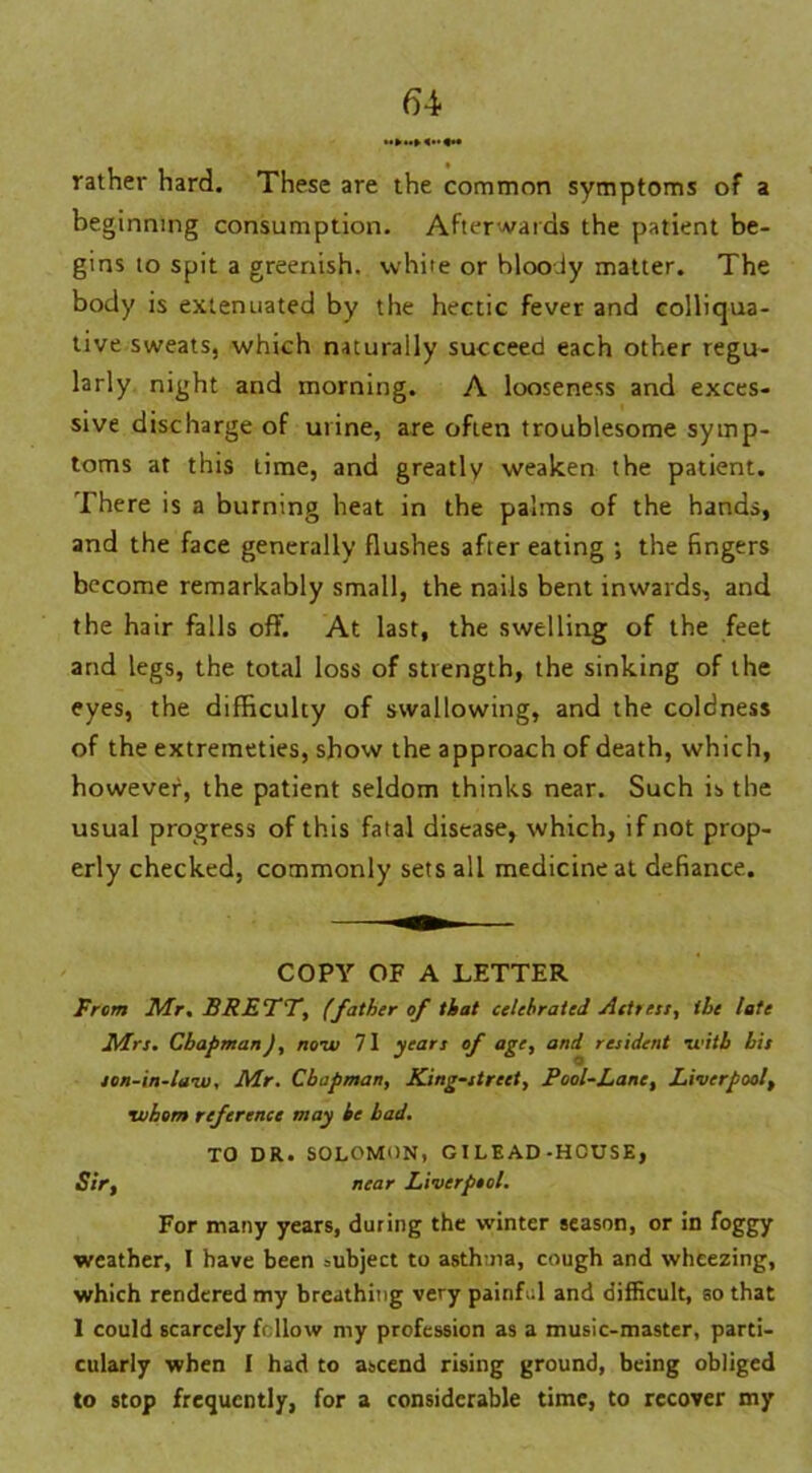 rather hard. These are the common symptoms of a beginning consumption. Afterwards the patient be- gins to spit a greenish, white or bloody matter. The body is extenuated by the hectic fever and colliqua- tive sweats, which naturally succeed each other regu- larly night and morning. A looseness and exces- sive discharge of urine, are often troublesome symp- toms at this time, and greatly weaken the patient. There is a burning heat in the palms of the hands, and the face generally flushes after eating ; the fingers become remarkably small, the nails bent inwards, and the hair falls off. At last, the swelling of the feet and legs, the total loss of strength, the sinking of the eyes, the difficulty of swallowing, and the coldness of the extremeties, show the approach of death, which, however, the patient seldom thinks near. Such is the usual progress of this fatal disease, which, if not prop- erly checked, commonly sets all medicine at defiance. COPY OF A LETTER From Mr. BRETT, (father of that celebrated Acttest, the late Mrs. Chapman), now 71 years of age, and resident with bis son-in-law, Mr. Chapman, King-street, Pool-Lane, Liverpool, whom reference may he had. TO DR.SOLOMON, GILEAD-HOUSE, Sir, near Liverpool. For many years, during the winter season, or in foggy weather, I have been subject to asthma, cough and wheezing, which rendered my breathing very painful and difficult, so that 1 could scarcely follow my profession as a music-master, parti- cularly when I had to ascend rising ground, being obliged to stop frequently, for a considerable time, to recover my