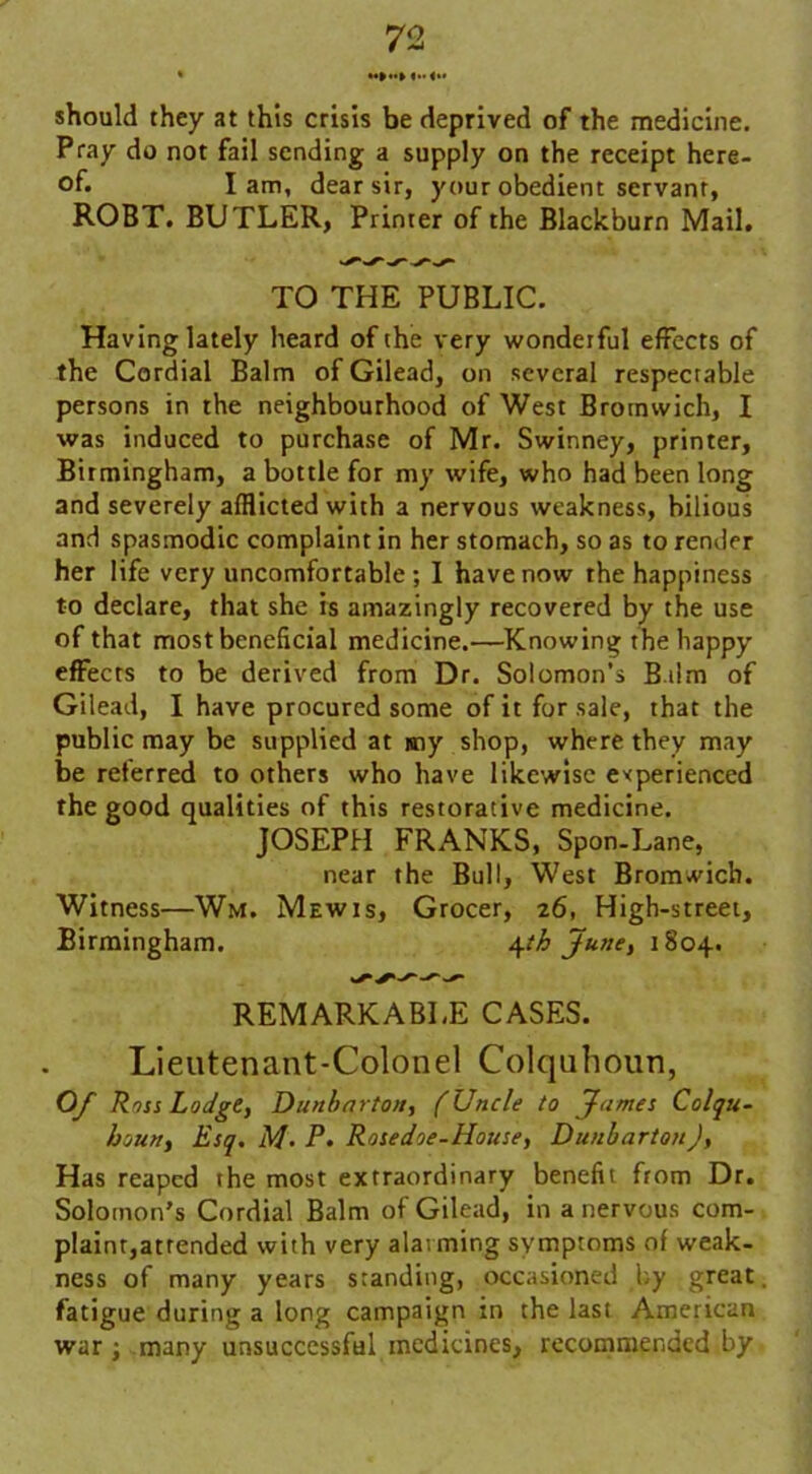 should they at this crisis be deprived of the medicine. Pray do not fail sending a supply on the receipt here- of. Iam, dear sir, your obedient servant, ROBT. BUTLER, Printer of the Blackburn Mail. TO THE PUBLIC. Having lately heard of the very wonderful effects of the Cordial Balm of Gilead, on several respectable persons in the neighbourhood of West Bromwich, I was induced to purchase of Mr. Swinney, printer, Birmingham, a bottle for my wife, who had been long and severely afflicted with a nervous weakness, bilious and spasmodic complaint in her stomach, so as to render her life very uncomfortable; I have now the happiness to declare, that she is amazingly recovered by the use of that most beneficial medicine.—Knowing the happy effects to be derived from Dr. Solomon’s Bdm of Gilead, I have procured some of it for sale, that the public may be supplied at my shop, where they may be referred to others who have likewise experienced the good qualities of this restorative medicine. JOSEPH FRANKS, Spon-Lane, near the Bull, West Bromwich. Witness—Wm. Mew is, Grocer, 26, High-street, Birmingham. 4th June, 1804. REMARKABLE CASES. Lieutenant-Colonel Colquhoun, Of Ross Lodge, Dunbarton, (Uncle to James Colqu- houn, Esq, M’ P, Rosedoe-House, Dunbarton), Has reaped the most extraordinary benefit from Dr. Solomon’s Cordial Balm of Gilead, in a nervous com- plaint,attended with very alauning symptoms of weak- ness of many years standing, occasioned by great fatigue during a long campaign in the last American war; many unsuccessful medicines, recommended by